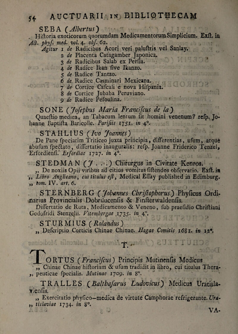 SEBA (Albertus) • ••  ■ Hifloria exoticorum quorumdam Medicamentorum Simplicium. Exft. in /ift. phy/, med. vol. 4. obf. 62. Agitur 1 de Radicibus Acori veri paluftris vel Sanlay. 2 de Placenta Catagamber Japonica. 3 de Radicibus Salab ex Perfia. 4 de Radice ikan five Ikanzo. 5 de Radice Tantzo. 6 de Radice Casminari Mexicana. 7 de Cortice Cafcali e nova Hifpania. 8 de Cortice Jubaba Peruviano. 9 de Radice Pefoulina. SONE (Jofephus Maria Francifcus de la') Quaeftio medica, an Tabacum lentum fit homini venenum? refp. Jo« hanne Baptifta Baricolle. Parifiis 1751. in 40.- . . STATILIUS (Iw Joannes) De Pane fpeciatim Triticeo juxta principia, differentias, ufum, atque abufum fpe6lato, differtatk» inauguralis: refp. Joanne Friderico Tenzei, 'Erfordienfi/ Erfordiae 1727. in 40. STEDMAN (J . .*.) Chirurgus in Civitate Kenros. ,, De noxiis Opii viribus ad citius vomitus flftendos obfervatio. Exft. in Libro Anglicano, cui titulus efl, Medical Effay published in Edimburg. „ tom. IV. art. 6. - • • • 1 » STERNBERG (Jobannes Chriflophorus) Phyficus Ordi¬ narius Provincialis Dobrilucenlis & Finflerwaldenfis. Differtatio de Ruta, Medicamento & Veneno, fub praefidio Chriftianj Gcdofridi Stenzelii. Vitembergae .1735. in 40. STURMIUS (Rolandus.) ,, Defcripiio Corticis Chinae Chinae...Hagae Comitis 1681. in 120. • f / - • . . f % . . - - t 1 • . \ , T. - rr\ I ORTUS (Francifcus) Principis Mutinenfis Medicus ,, Chinae Chinae hiftoriain & ufum tradidit in libro , cui titulus Thera- ,, peuticae fpecialis. Mutinae 1709. in 8°. ' * TRALLES QBalthaJarus Ludovicus) Medicus Uratisla- Yienfis. „ Exercitatio phyfico—medica de virtute Camphorae refrigerante. Ura- „ tislaviae 1734. in 8°. VA-