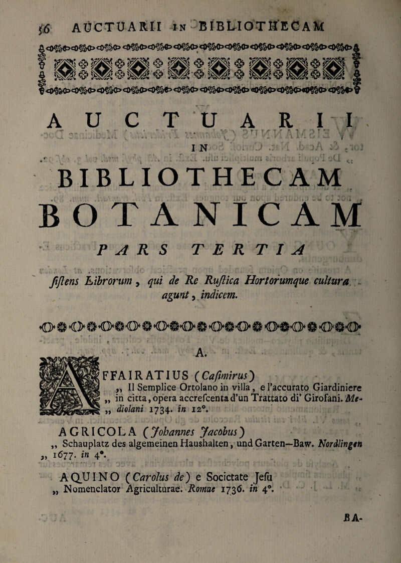 *»?§«><«§§«»<*?§<> *#§§oe9?l#,,9$§o«*S§®>«o?$<i»«o?S«>j <ufe * ^ ? ...'' .4 AUCTUARII > O T'f T/ w V, I N J .!J.! BIBLIOTHECAM -WC uV'.;. iwwii^ ww v'v ifng BOTA NIC AM PARS TERTIA fiflens Librorum > qui de Re Ruflica Hortorumque cultura agunt, indicem. <>$<># <>#€> e <>@o © <>#<> e o«k> 0 <mk> t j . ’ : < • - f • L ..... A. FFAIRATIUS (Cafimirus) „ II Semplice Ortolano in villa, e Taccurato Giardiniere „ in cicta, opera accrefcentad’un Trattato di’ Girofani. Me- „ diolani 1734. f« 120. . > % i 1 _ 1 % J. 1 l>« A «' li / -/ «J ’ k i . • .«.».«4«, 4 • * • 1 • V . AGRICOLA C J oh annes Jacobus) „ Schauplatz des algemeinen Haushalten, und Garten—Baw. Nordlingeti „ 1677. in 4* A QUIN O ( Car olus de) e Societate Jefu „ Nomenclator Agriculturae. Rotnue 173(5. in 4®. • A A-