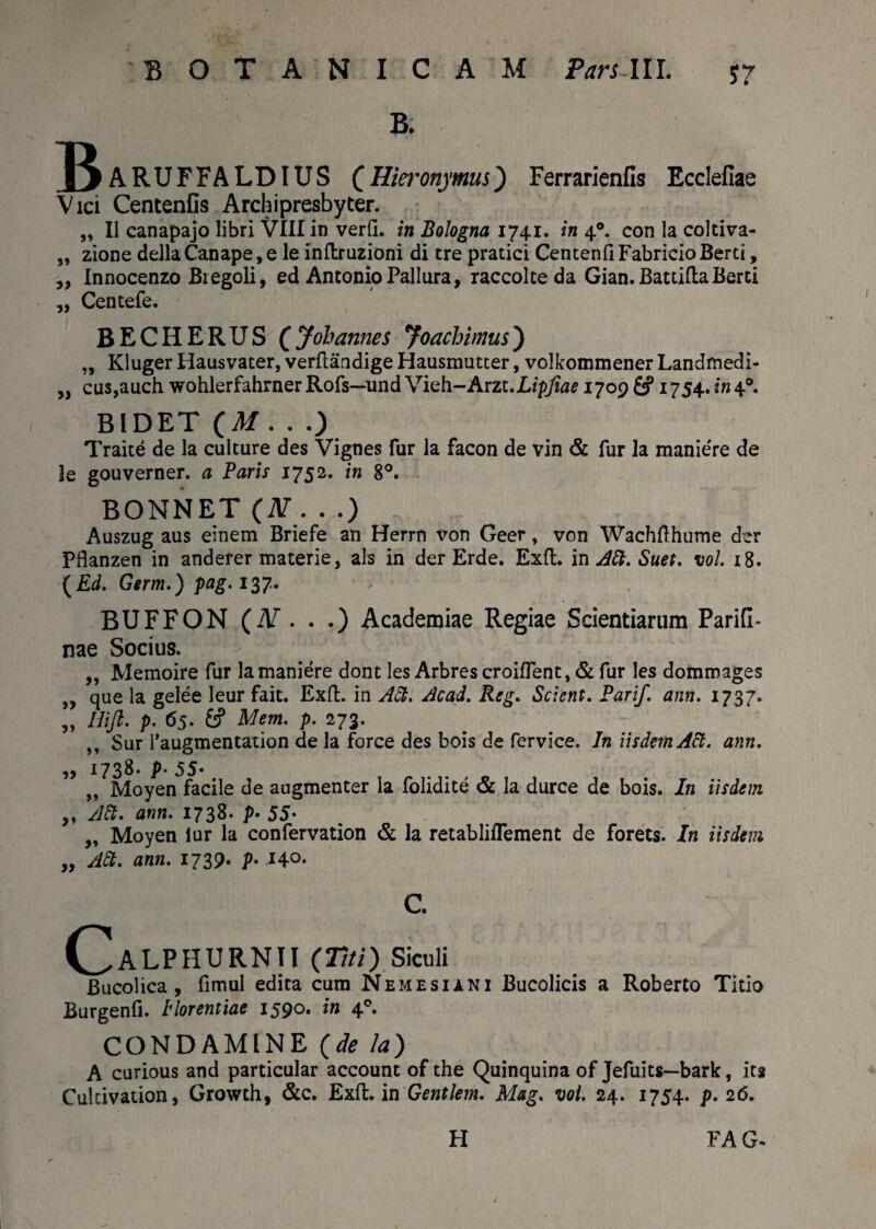 BOTANICAM ParsAU. yy B. ARUFFALDIUS (Hieronymus') Ferrarienfis Ecclefiae Vici Centenfis Archipresbyter. „ II canapajo libri VIII in verfi. in Bologna 1741. in 40. con la coltiva- „ zione della Canape, e le inftruzioni di tre pratici Centenfi Fabricio Berti, ,, Innocenzo Bregoli, ed Antonio Pallura, raccolte da Gian.BattiftaBerti „ Centefe. BECHERUS (Joh annes Joachimus) „ Kluger Hausvater, verftandige Hausmutter, volkommener Landmedi- ,, cus,auch wohlerfahrnerRofs—und Vieh-Arzt.Lip/wf 1709 1754. in\°. BIDET (M . . .) Traite de la culture des Vignes fur la facon de vin & fur la manie're de le gouverner, a Paris 1752. in 8°. BONNET (N . . .) Auszug aus einem Briefe an Herrn von Geer, von Wachflhume der Pflanzen in anderer materie, ais in der Erde. Exit, in Alt. Suet. vol 18. (Ed. Germ.) pag.itf.. BUFFON (N . . .) Academiae Regiae Scientiarum Parifl- nae Socius. ,, Memoire fur lamaniere dont les ArbrescroifTent, & fur les dommages que la gelee leur fait. Exft. in Adt. Acad. Reg. Scient. Parii. ann. 1737. „ Hift. p. 65. £? Mem. p. 273. ,, Sur Taugmentation de la force des bois de fervice. In iisdem Aci. ann. „ 1738. p. 55- ,, Moyen facile de augmenter la folidite & la durce de bois. In iisdem ,t Alt. ann. 1738. p- 55- „ Moyen lur la confervation & la retabliflement de forets. In iisdem „ AEt. ann. 1739. p. .14°- C. CaLPHURNII (Titi) Siculi Bucolica, fimul edita cum Nemesiani Bucolicis a Roberto Titio Burgenfi. Ilorentiae 1590. in 40. CONDAMINE (de Ia) A curious and particular account of the Quinquina of Jefuits—bark, its Culcivation, Growth, &c. Exft. in Gentlem. Mag. vol. 24. 1754. p. 26.