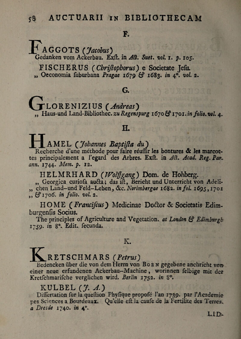 F. X AGGOTS (Jacobus) Gedanken vom Ackerbau. Exft. in Att. Suet, vol. i. p. 105. FISCHERUS (Chrijlopborus) e Societate Jefu. „ Oeconomia fuburbana Pragae 1679 £? 1683. in 40. vol. 2. G (jLORENIZIUS (Andreas) „ Haus-und Land-Bibliothec. zu Regenspurg 1670 & 1701. in folio, vol. 4. H. H AMEL QJoh annes Baptijla du') Recherche d’une methode pour faire reuffir les bontures & les marcot- tes principalement a 1’egard des Arbres. Exft. in Att. Acad. Reg. Par. ann. 1744. Mem. p. 12. HELMRHARD (JVolffgang) Dom. de Hohberg. „ Georgica curiofa au6la; das id, Bericht und Unterricht von Adeli- „ chen Land-und Feld-Leben, &c.Norimbergae 1682. infol. 1695,1701 ,, £5*1706. in folio, vol. 2. HOME (Francifcus) Medicinae Do&or & Societatis Edim- burgenfis Socius. The principies of Agriculture and Vegetation.. at London £? Edimburgh 1759. in 8°. Edit, fecunda. 1 K. JVRETSCHMARS (Petrus) Bedencken iiber die von demHerrn von Born gegebene anchricht von» einer neue erfundenen Ackerbau-Machine, worinnen felbige mit dee Kretfchmarifche verglichen wird. Berlin 1752. in 8°. KULBEL (7- ^0 Differtation fur la queftion Phyfique propofe l’an 1739. par 1’Academie pes Sciences a Bourdeaux. Qu’elJe eft la caufe de ]a Fertilite des Terres.. a Dresde 1740. in 40..