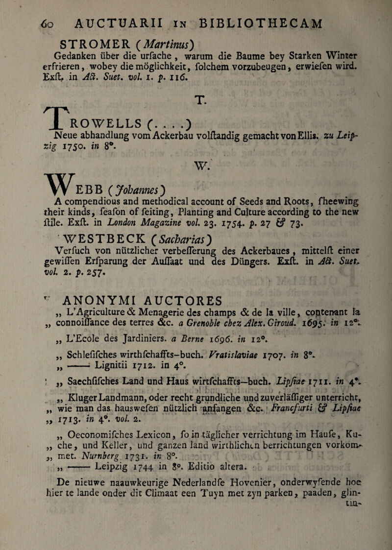 STROMER (Mar tinus) Gedanken iiber die urfache , warum die Baume bey Starken Winter erfrieren, wobey die moglichkeit, folchem vorzubeugen, erwiefen wird. Exit, in Aft. Suet. vol. i. p. n6, T. T ROWELLS (. . . .) Neue abhandlung vom Ackerbau volflandig gemachtvon Eliis. zu Leip- zig 1750. in 8°. W. W E B B ( Johanm) A compendious and methodical account of Seeds and Roots, fheewing their kinds, feafon of feiting, PJanting and Culture according to the new fhlle. Exft. in London Magazine vol. 23. 1754. p. 27 & 73. WESTBECK (Sacharias) Verfuch von niitzlicher verbeflerung des Ackerbaues , mittelfl einer gewiflen Erfparung der Auflaat und des Diingers. Exft. in A6t. Suet- vol. 2. p. 257. T ANONYMIAUCTORES „ L’Agriculture & Menagerie des champs & de Ia ville, coptenant Ia „ connoiflance des terres &c. a Grenoble cbez Alex.Giroud. 1695. in I2°- „ L’EcoIe des Jardiniers. a Berne 1696. in 120. ,, Schlefifches wirthfchaffts-buch. Vratislaviae 1707. in 8°* „ -; Lignitii 1712. in 40. 1 I f) 5> „ Saechfifches Land und Haus wirtfchaffts—buch. Lipfiae 1711. in 4*. ,, KIugerLandmann, oder recht grundliche undzuverlafliger unterrichr, wie man das hauswefen nutzlich anfangen &c* Francfurti & Lipfiae 1713. in 40. vol. 2. „ Oeconomifches Lexicon, foin taglicher verrichtung im Haufe, Ku- „ che, und Keller, und ganzen land wirthlichen berrichtungen vorkon>- met. Numberg 1731. in 8°. „ - Leipzig 1744 in 8°. Editio altera. De nieuwe naauwkeurige Nederlandfe Hovenier, onderwyfende hoe hier te lande onder dic Climaat een Tuyn met zyn parken, paaden, glin-