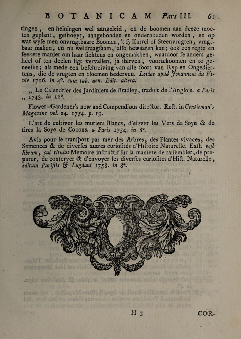 tingen , en heiningen wel aangeleid , en de boomen aan deeze moe- ten geplanc, gefnoeyt, aangebonden en onderhouden worden , en op wat wyfe men onvrugtbaare Boomen ,’t fy Karrel of Steenvrugten, vrugc- baar maken, en nu weldraagfaam, alfo bewaaren kan; ook een regce en feekere manier om haar fiektens en ongemakken, waardoor fe anders ge- heel of ten deelen Iigt vervallen, ja fterven, voortekoomen en te ge- neefen; ais mede een befchreiving van alie foort van Ryp en Ongedier- tens, die de vrugten en bloemen bederven. Leidae apud Johannem du vie 1716. in 40. cum tab. aen. Edit, altera. „ Le Calendrier des Jardiniers de Bradley, traduit de 1’Anglois. a Paris » 1743- in 120. Flower-Gardener’s new and Compendious dire£lor. Exft. in Centleman's Magazine vol. 24. 1754. p. 19. L’art de cultiver les muriers Blancs, d’elever les Vers de Soye & de tires la Soye de Cocons. a Paris 1754. in 8°. Avis pour le tranfport par mer des Arbres, des Plantes vivaces, des Semences & de diverfes autres curiolites d’Hiftoire Naturelle. Extl. pofi librum, cui titulusMemoire inftrudliffur Ia maniere de rallembler, de pre- parer, de conferver & d’envoyer les diverfes curioficesd’Hifl:. Naturelle, editum Pariftis & Lugduni 1758. in 8*. H 3 COR.