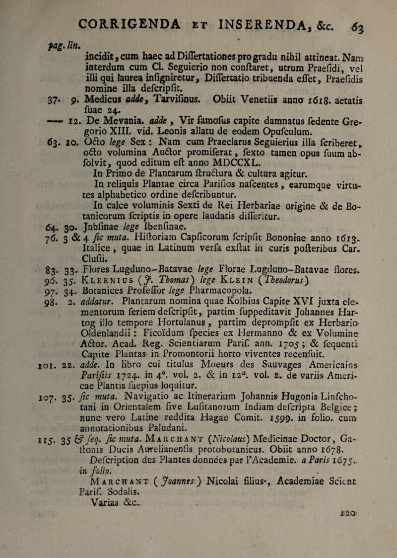 pag. liti. incidit, cum haec ad Diflertationes pro gradu nihil attineat. Nam interdum cum Cl. Seguierio non conflaret, utrum Praefidi, vei illi qui laurea infigniretur, Diflertatio tribuenda eflet, Praefidis nomine illa defcripfit, 37* 9. Medicus adde, Tarvifinus. Obiit Venedis anno 1618. aetatis fuae 24. — 12. De Mevania, adde , Vir famofus capite damnatus fedente Gre- gorio XIII. vid. Leonis allatu de eodem Opufculum. 63. 10. O6I0 lege Sex: Nam cum Praeclarus Seguierius illa feriberet* o6to volumina Au£lor promiferat, fexto tamen opus fuum ab- folvit, quod editum eft anno MDCCXL. In Primo de Plantarum flru&ura & cultura agitur. In reliquis Plantae circa Parifios nafcentes, earumque virtu¬ tes alphabedco ordine deferibuntur. In calce voluminis Sexti de Rei Ilerbariae origine & de Bo¬ tanicorum feriptis in opere laudatis difleritur. 64. 30. Jnblinae lege IbenGnae. 76, 3 &4 fic muta. Hidoriam CapGcorum fcripGt Bononiae anno 1613. Italice, quae in Latinum verfa exflat in curis poderibus Car, Clufii. 83. 33. Flores Lugduno-Batavae lege Florae Lugduno-Batavae flores* 96. 35. Kleenius (J\ Thotnas) lege Klein (Theodorus) 97. 34. Bocanices ProfefTor lege Pharmacopola. 98. 2. addatur. Plantarum nomina quae Kolbius Capite XVI juxta ele¬ mentorum feriem defcripflt, partim fuppeditavit Johannes Har- tog illo tempore Hortulanus , partim deprompGt ex Herbaria O-ldenlandii: Ficoidum fpecies ex Hermanno & ex Volumine A6lor. Acad. Reg. Scientiarum Parif. ann. 1705; & fequend Capite Plantas in Promontorii horto viventes recenfuit. 101. 22. adde. In libro cui titulus Moeurs des Sauvages Americains Parifiis 1724. in 40. voL 2. & in 120. vol. 2. de variis Ameri- cae Plantis faepius loquitur. 107. 35. fic muta. Navigatio ac Itinerarium Johannis Hugonis Linfcho- tani in Orientalem flve LuGtanorum Indiam deferipta Belgice 4 nunc vero Latine reddita Hagae Comit. 1599. in folio, curn annotationibus Paludani. 115. 35 £? feq. fic muta. Marchant (Nicolaus) Medicinae Doctor, Ga~ Aonis Ducis AurelianenGs protobotanicus. Obiit anno 1678. Defcription des Plantes donneespar 1’Academie. a Paris 1675.. in folio. Marchant ( Joannes) Nicolai filius*, Academiae Scient Parif. Sodalis. Varias &c„ £20