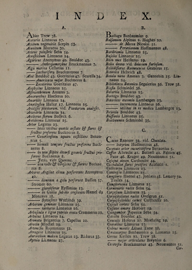 A. Trew 38. Acetaria Linnaeus 27. Acidum vegetabile Scepin 53. Aconitum Moraeus 30. Accrus palujtris Seba 54. Acroflicbum Linnaeus 24. Agaricus Anonymus 40. Boulduc 43. ■ - Antbropomorpbus Bruckmannus 7. Alga marina Ceftonus II. -faccbarifera Bruckmannus 7. Aloe Boulduc 43. Goeritzius 47. Scarella34. -Americana major Buchnerus 8. -Zocotorina Goeritzius 47. Alopbyllus Linnaeus 25. Alfinantbemum Amman 3. Amaranthus Hoeferus 20. Amarillis Linnaeus 24. Ametbyjlea Haller 17. Linnaeus 25. Analyfes plantarum, vid. Plantarim atialyfes. Anandria Linnaeus 24. Antberae florum Bofleck 6. Antidesma Linnaeus 25. Arbor Legatus 23. • - binis vicibus quavis aeflate & flores & frudius proferens Bucknerus 8. ■ -- Canarisnflum aquam exflillans Benzo- nius 5. • - hiemali tempore frudus proferens Buck¬ nerus 8. -- in uno flipite diverfi generis frudus pro¬ ferens Bucknerus 8. --- Jovis, vide Quercus. ■ -- una node & virejcens florens Buckne¬ rus 8. Arbores Angliae clima perferentes Anonymus 40. --damnum a gelu perferunt Bufton 57. Stromer 60. -glandiferae EyiTonius 13. in Gallia fubdio creJcentesHzmel du Monceau 18. Sylveflres Watkinds 39. B. ~Qadiaga Buxbaumius 9. Balfamum Alpinus 2. Hughes 2o. - de Mecca Nicolai 51. - Peruviamm Hoffmannus 48. Bartbramia Linnaeus 25. Bafella Linnaeur 25. Been nux Heirterus 19. Bella doma vid. Solanum furiofum. Bellidiflorus Ranunculus Gesnerus 15. Betonica Helwich 48. Betala nana Amman 3. Gannebin 15. Lin¬ naeus 24. Bibliotheca Botanica Seguierius 36. Trew 38. Blafla Schmiedel 36. Bobartia.Linnaeus 25. Borrago Boulduc 43. Botanices encomia Lambergen 23. - incrementa Linnaeus 26. - utilitas in re medica Lambergen 23. Bryonia Boulduc 43. Buffonia Linnaeus 25. Buxbaumia Schmiedel 35. C. C Arborum gemmae Linnaeus 25. ■- vernatio Linnaeus 26. Arbufcula e ligno putrido enata Crammcrusi2. Arbutus Linnaeus 24. Aromata Brigantius 7. Capellus 10. Aronia Mitchel 29. Artem: fia Raymannus 52. Atragene Linnaeus 25. Aurantium malum Legatus 23. Ritlsrus 33. Ayenla Lii.naeus 27. acao Ranouw 32. vid. Cbocolata. - butyrum Hoffmannus 48. Cacavate arbor cucurbitifera Benzonius 5. Caffee Aibrecht 41. Bolneft 42. Fabbra 4J. Four 46. Kruger 49. Neumannus 51. Cajaput oleum Cartheuier 44. Calendulae flores proliferi Acoluthi 1. Callicarpa Linnaeus 23. Cambogia Linnaeus. 25. Campbora Flaenel 47. Jonkers48. Lemery 50, Tralles 54. Campbcrosma Linnaeus 25. Carminaris radix Seba 54. Carpeflum Linnaeus 23. Caryopbyllatae radix Ovetgrun 5r. Caryopbylloides cortex Cartheufer 10. Cajcali cortex Seba 54. CaJJave amara Herbert 19. Catagambtr Japonica Seba 54. Cuttchu Boulduc 43. Caucalis Hoferus 20. Mochring 29. Ceanotbus Linnaeus 23. Cedrus montis Libani Trew 38. Ctratocarpus Buxbaumius 9. Linnaeus 25. Cereus Kirften 22. Trew 38. •-major articulatus Breynius <5. Cerevifla Bruckmannus 43. Neumannus 51 Cer