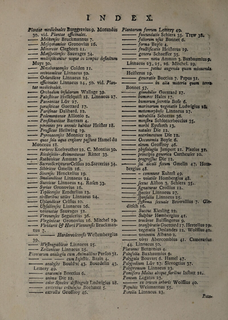 jPtantas medicinales Burggravius 9. Morandus 30. vid. Plantae officinales. .- Melitenfes Bruckmannus 7. -- Mefopotamiae Gronovius i<5. .-- Minorcae Cleghorn 11. — Monfpelienfes Sauvages 34. i- multiplicantur usque in tempus definitum Muys 30. -- Noveboracenfes Colden 11. ■ - oeconomicae Linnaeus 50. -- Oelandicae Linnaeus 24. • officinales Linnaeus 24, 50. vid. Plan¬ tae medicinales. -- Orchadum infularum Wallage 39. - -- Palejlinae Haflelquift 18. Linnaeus 27. -- Pannoniae Lov 27. —— parafiticae Guettard 17. —— Parifmae Dalibard. 12. --Pedemontanae Allionio 2. —- Penfilvanicae Bartram 4. --perennes pro annuis habitae Heifler 18. - Prufficae Hellwing T9. • ■ — Pyrenaeenfes Monnier 29. -- quae fola aqua crefcere poliunt Hamel du Monceau 18. - rariores Koelreuther 22. C. Montius30. -- Riedefelio-Avimontanae Ritter 33. ;—* Ruthenicae Aininan 3. — SacraeScripturaeCelfius io.Sarcerius 34. - Sibiricae Gmelin 16. - Sinenfes Henckelius 19. -- Smolandicae Linnaeus 24. -- Suecicae Linnaeus 24. Rofen 33. -- Syriae Gronovius 16. - Teplicenfes Erndtelius 13. ——• tinttoribus utiles Linnaeus 24. ——* Uplandicae Celfius 10. ■ - Upfalienfes Linnaeus 26. -- venenatae Sauvages 52. - Veronenfes Seguierius 36. --- Virginicae Gronovius 16. Mitchel 29. --- Viridarii & Horti Viennenjis Bruckman¬ nus 7. • ---- Harderovicenfis Weftembergius 39-. • - IVeftrogcthicae Linnaeus 25. -Zeilanicae Linnaeus 25. Plantarum analogia cum Animalibus Varfon3i. -- —— cum Infeffis. Bazin 4. • -analyfes Bouldic 43. Bourdelin 43. Lemery 49. — - anatomia Eoretius 6. - anima Die 12. -- color Species diftinguit Ludwigius 28. -contextus cellulofus Boehmer 5. ——— extra£ia GeofFroy 4$. Plantarum ferrum Lemery 49. -foecundatio Schiera 35. Trew 38* ■ ■ foliorum ufus Bonnet 6. ■ - - forma 'Bayle 4. i-fruEtificatio Hei Herus 19. -genera Schaeffer 35. ---nova Amman 3. Buxbautnius 9* Linnaeus 23;, 25, 06. Mitchel. 29. -- -- potius augenda quam minuenda. Heifterus 19. ■ -generatio Buccius 7. Papus 31. - - in alia materia quam terrea Bonnet 57. . -glandulae Guettard 17. - humores Hales 17. - humorum fecretio Bofe 6. • ■■■■'■ - marinarum vegetatio Ludwigius 28» - .- metamorpbofts Linnaeus 27. ■ mirabilia Schottus 36. -monflra Schlotterbeccius 35. -- morbi Eysfarth 13. • . natales Die 12. - nutrimentum Die 12; - Oeconomia Boyle 6. -■■■■■ - oleum GeofFroy 4<5. -■ .. phyfiologia Jampert 21. Plazius 31*. • ■■■ — principia generica Cartheufer 10. - ■ ■ ■ progrejjus Die 12. - -fal alcali fixum Gmelin 47. Houk bergius 48. -commune Kuhnft 49. -volatile Hombergius 48. - -fexus Alfton 3. Schiera 35.. - .fignaturae Crollius 12.. --fpecies Linnaeus 27. -fponfalia Linnaeus 25. - ■ JyJlema fexuale Browallius 7* Gl6* ditfch 16. - Succus Kiesling 22: - Sulphur Hombergius 41. - tracheae Bulffingerus 9. ■ - tranfpiratio Guettard 17. Hertelius 19^ - vegetatio Deslandes 12. Wolffius40. ———- venenum Albano 2. - vires Abercombius 41. Camerarius 44. Linnaeus 50. Platanus Benzonius 4. Polufolia Buxbaumius 9. Polygala Bouvart 6. Hamel 47. Polypodium Lov 27. Slevogtius 37. Polypremum Linnaeus 23. Pomifera Malus absque floribus Ixftatt 21.. Pomum Legatus 23. -- ex trunco arboris Wolffius 40. Populus Weismannus 55. Porella Linnaeus 23. Pota-