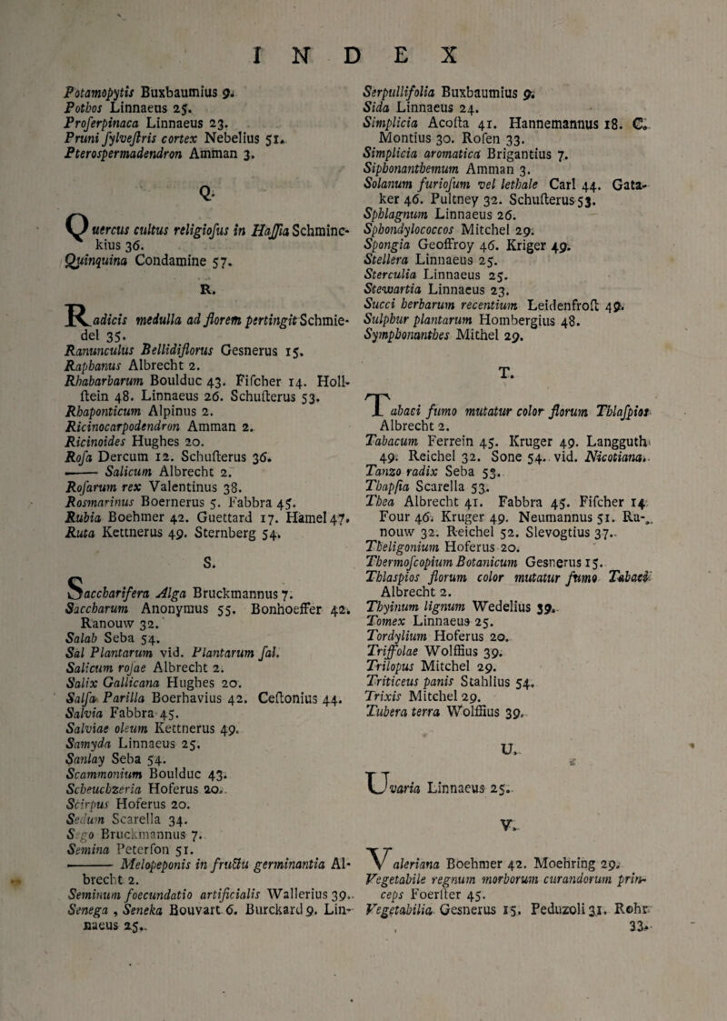 Potamopytis Buxbaumius 9. Potbos Linnaeus 25. Proferpinaca Linnaeus 23. Pruni fylveflris cortex Nebelius 51. Pterospermadendron Amman 3. Q* O uercus cultus religiofus in Uaffia Schminc- kius 36. Quinquina Condamine 57. R. medulla ad florem pertingit Schmie- del 35. Ranunculus Bellidiflorus Gesnerus 15. Raphanus Albrecht 2. Rhabarharum Boulduc 43. Fifcher 14. Holi- ftein 48. Linnaeus 26. Schufterus 53. Rhaponticum Alpinus 2. Ricinocarpodendron Amman 2. Ricinoides Hughes 20. Rofa Dercum 12. Schufterus 36. -- Salicum Albrecht 2. Rofarum rex Valentinus 38. Rosmarinus Boernerus 5. Fabbra 45. Rubia Boehmer 42. Guettard 17. Hamel47. Ruta Kettnerus 49. Sternberg 54. S. Saccharifera Alga Bruckmannus 7. Saccharum Anonymus 55. BonhoefFer 42* Ranouw 32. Salab Seba 54. Sal Plantarum vid. Plantarum fal. Salicum rojae Albrecht 2. Salix Gallicana Hughes 20. Salpa Parilia Boerhavius 42. Ceftonius 44. Salvia Fabbra 45. Salviae oleum Kettnerus 49, Samyda Linnaeus 25, Sanlay Seba 54. Scammonium Boulduc 43. Scheuchzeria Hoferus 20» Scirpus Hoferus 20. Sedum Scarella 34. Sego Bruckmannus 7. Semina Feterfon 51. -- Melopeponis in fru&u germinantia Al¬ brecht 2. Seminum foecundatio artificialis Wallerius 39,. Senega , Seneka Bouvart 6. Burckard9. Lin- naeus 15,. Serpullifolia Buxbaumius 9. Sida Linnaeus 24. Simplicia Acofta 41. Hannemannus 18. C„ Montius 30. Rofen 33. Simplicia aromatica Brigantius 7. Sipbonantbemum Amman 3. Solanum furiofum vel lethale Cari 44. Gata- ker 46. Pultney 32. Schufterus 53. Sphlagnum Linnaeus 26. Sphondylococcos Mitchel 29. Spongia Geoffroy 46. Kriger 49. Stellera Linnaeus 25. Sterculia Linnaeus 25. Stevoartia Linnaeus 23. Succi herbarum recentium Leidenfroft 49. Sulphur plantarum Hombergius 48. Sympbonanthes Mithel 29. T. Tabaci fumo mutatur color florum Tblafpiot Albrecht 2. Tabacum Ferrein 45. Kruger 49. Langgutlv 49. Reichel 32. Sone 54.. vid. Nicotiana. Tanzo radix Seba 53. Tbapfia Scarella 53. Thea Albrecht 41. Fabbra 45. Fifcher 14 Four 46. Kruger 49. Neumannus 51. Ra-„ nouw 32. Reichel 52. Slevogtius 37.. Tbeligonium Hoferus 20. Thermo]■'copium Botanicum Gesnerus 15. Thlaspios florum color mutatur fumo Tabaci Albrecht 2. Thyinum lignum Wedelius 39.. Tomex Linnaeus 25. Tordylium Hoferus 20. Triffolae Wolffius 39. Trilopus Mitchel 29. Triticeus panis Stahlius 54. Trixis Mitchel 29. Tubera terra Wolffius 39. U- XJ'varia Linnaeus 25- V,. Valeriana Boehmer 42. Moehring 29. Vegetabile regnum morborum curandorum prin¬ ceps Foerlter 45. Vegetabilia Gesnerus 15. Peduzoli 31, Rohr 33*-