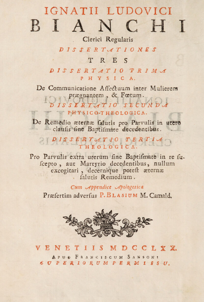 IGNATII LUDOVICI B I A N C H I Clerici Regularis D 1 S S E R TaC T I 0 N E S TRE S DISSERTATIO T R 1 M AC PHYSICA. I ■ ' Zìe* De Communicatione Affe&uum inter Mulierem prargnantem , & Foetum. ° ■ | !ì D j S S E È TEST IO S E V if'ti E>Jr PH YSICO-THEOLOGICA. De Remedio aeternae falutis pro Parvulis in «ter© clanlìs line Baptifmate decedentibus. D1 SS ER TATIO TERTIA T H E OLOG ì C A. .1 Pro Parvulis extra uterum line Baptifmate in re fu- fcepto 5 aut Martyrio decedentibus 5 nullum excogitari 5 decernique potei!: aeternas , falutis Remedium » Cum appendice apologetica Pr^fertim adverfus P.Blasium M. Carnali VENETIIS M D C C L X X. A p u D FranciS'Cum Sansoni