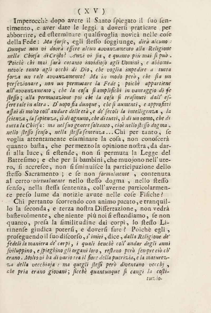 Imperocché dopo avere il Santo fpiegato il Tuo fen- timento, e aver date le leggi, a doverti praticare per abbonire, ed ederminare qualdvoglia novità nelle cofe della Fede: Ma forfè, egli dedo foggiunge, dira alcuno : Dunque non vi dovrà effere alcun auvandamento alla Religione nella Cbiefa diCriflo? Mnzi vi fa , e quanto più mai fi pub . Toiche chi mai farà cotanto tnvidiofo agli Uomini, e abbonai- nevole tanto agli occhi di Dio, che voglia impedire a tutta forza un tale avuanzamentoì Ma in modo pero , che fa un perfezionare , non un permutare la Fede ; poiché appartiene alfavvanzamento , che la cofa f amplifichi in vantaggio dì fé fleffo ; alla permutazione poi chi la cofa f trafmuti dall* ef¬ fere tale in altra . D* uopo fia dunque, che fi aumenti, e approfitti affai di molto colf andare delle età , e de fecali la intelligenza , la fcienza , la fapienza, sì di ognunorche di tutti, sì di un vomo, che di tuttala Cbiefa: ma nelfuo genere foltanto , cioè nello fleffo dogma , nello fleffo fenfo , nella ftejfa fentenza ... Chi per tanto, fe voglia attentamente efaminare la cofa, non conofcerà quanto bada, che permezzoia opinione nodra,da dar¬ ti alla luce, fi edende, non fi permuta la Legge dei Battefimo; e che per li bambini, che muoiono nell'ute¬ ro, fi accrefce, non fi fminuifce la participazione dello dedb Sacramento ; e fe non formalmente , contenuta al certo'virtualmente nello dedb dogma , nello dello fenfo, nella deffa fentenza, colfaverne particolarmen¬ te prefo lume da notizie avute nelle cofe Fifiche? Chi pertanto feorrendo con animo pacato, e tranquil¬ lo la feconda, e terza nodra Didertazione, non vedrà badevolmente, che niente più noi fi edendiamo, fe non quanto, preda la fimilitudine dai corpi, lo dedo Li- rinenfe giudica poterti, e doverti fare? Poiché egli , profeguendoil fuodifeorfo,/ imiti, dice , dalla Religione de* fedeli la maniera de corpi , i quali benché colf andar degli anni fvilupphìO, e fpieghinogli organi loro, reflano però fempre ero cF erano. Molto vi ha di vario tra il fiore della puerizia, e la matmez¬ za della vecchiaja : ma quegli Jìe/fl pero diventano vecchj , £be pria erano giovani ; flcchè quantunque fl cangi la cofli- t tizio-