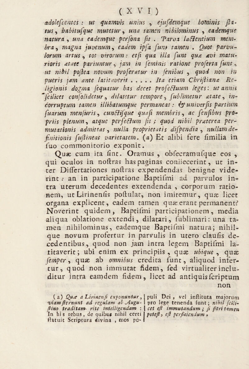ctdolefcentes : ut quamvis unius , ejufdemque hominis fla- tus, habitufque mutetur, una tamen nihilominus , eademque natura , una eademque perfona fit . Tarva ladlentium mem¬ bra , magna juvenum, eadem ipfa funt tamen . <9#0£ parvu¬ lorum artus , tot virorum: etf qua illa funt qux avi matu¬ rioris atate pariuntur , jam in feminis ratione proferta funt , ut nihil pojlea novum proferatur in fenibus , /20^ 7# pueris jam ante latitaverit . . . . . m#/?? Cbrifliana Re¬ ligionis dogma fequatur has decet profeSluum leges: ut annis ~fcilicet c onfoli det ur ^ dilatetur tempore , fublimetur aiate, //?- corruptum tamen illibatumque permaneat : & univerfis partium fuarum menfuris , cunSJifque quafi membris, #0 fenfbus pro¬ priis plenum, p erfe dium fu ; quod nihil praeterea per¬ mutationis admittat , «#//0 proprietatis difpendia , nullam de¬ finitionis fujlineat varietatem, (a) Et alibi fere Umilia in fuo commonitorio exponit. Quae cum ita fint. Oramus , obfecramufque eos , qui oculos in noftras has paginas confecerint, ut in¬ ter Diftertationes noftras expendendas benigne vide¬ rint ; an in participatione Baptifmi ad parvulos in¬ tra uterum decedentes extendenda , corporum ratio¬ nem, utLirinenfts poftulat, non imitemur, quae licet organa explicent, eadem tamen quae erant permanenti Noverint quidem, Baptifmi participationem, media aliqua oblatione extendi, dilatari, fublimari: una ta¬ men nihilominus, eademque Baptifmi natura; nihil- que novum profertur 3n parvulis in utero claufis de¬ cedentibus, quod non jam intra legem Baptifmi la¬ titaverit; ubi enim ex principiis, quae ubique, quae femper, quae ab omnibus credita funt, aliquod infer¬ tur, quod non immutat fidem, fed virtualiterinclu¬ ditur intra eamdem fidem, licet ad antiquisferiptum non (a) Qucf a Lirìnenfi exponuntur, viamfternunt ad regulam ab Jlugu- fiino traditam rite inielUgcndam : In his rebus, de quibu* nihil certi ftatuic Scriptura divina » mos pe¬ puli Dei , vel inftituta majorum pro lege tenenda funt ; nihil felli- cet ejl immutandum ; fi fieri tamen pote fi y efi perficiendum ?