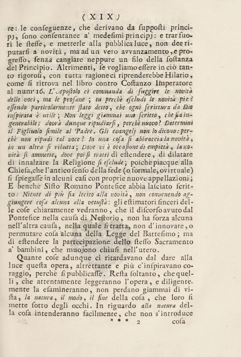 (XIX; fe: le confeguenze, che derivano da fuppofti princi¬ pe fono confentanee a medefimi principi : e trar fuo¬ ri le ftelfe, e metterle alla pubblica luce, non dee ri¬ putar fi a novità 9 ma ad un vero avvanzamento,e pro- greffo, fenza cangiare neppure un filo della fofianza del Principio. Altrimenti, le vogliamo effere in ciò tan¬ ta rigorofi, con tutta ragione ci riprenderebbe Hilario, come fi ritrova nel libro contro Coftanzo Iinperatore al nurrrió. L' 'spopolo ci commandet dì fuggire le novità delle voci 9 ma le profane ; tu perche èfciudi le novità pie? e fendo particolarmente fato detto, che ogni frittura da Dio inf pirata e utile ; Non leggi giammai uno fritto, che fa in¬ generabile', dovrà dunque ripudìarf, perche nuovo* Determini il Figliuolo fimile al ‘Padre* Gli evangelj non lo dicono : per¬ che non ripudi tal voce l In una cofa fi abbracciala novità, in un altra fi ributta\ Dove vi è oc capone di empietà , la no¬ vità fi ammette, dove poi fi tratti di eftendere, di dilatare di innalzare la Religione fi efelude * poiché piacque alla Chiefa,che f antico fenfo della fede (o formale, ©virtuale) fi fpiegaffe in alcuni cali con proprie nuove appellazioni ; E benché Siilo Romano Pontefice abbia lafciato fcrit- to ;■ Niente di più pa lecito alla novità, non convenendo ag¬ giungere cofa alcuna alla vetufla : gli eftimatori finceri del¬ le cofe chiaramente vedranno, che il difeorfo avuto dal Pontefice nella caufa di Neftorio, non ha forza alcuna nell’altra caufa, nella quale fi tratta, non d’innovare, o permutare cofa alcuna della Legge del Battefimo ; ma di eftendere la partecipazione dello ftefto Sacramento a’ bambini, che muoiono chiufi nell*utero. Quante cofe adunque ci ritardavano dal dare alla luce quella opera, altrettante e più c’infpiravano co¬ raggio, perché fi pubblicale. Refta foltanto, chequel- li, che attentamente leggeranno l’opera, e diligente¬ mente la elimineranno, non perdano giammai di vi¬ lla, la natura, il modo, il fine della cofa , che loro fi mette lotto degli occhi. In riguardo alla natura del¬ la cofa intenderanno facilmente, che non s’introduce * * * 2 cofa