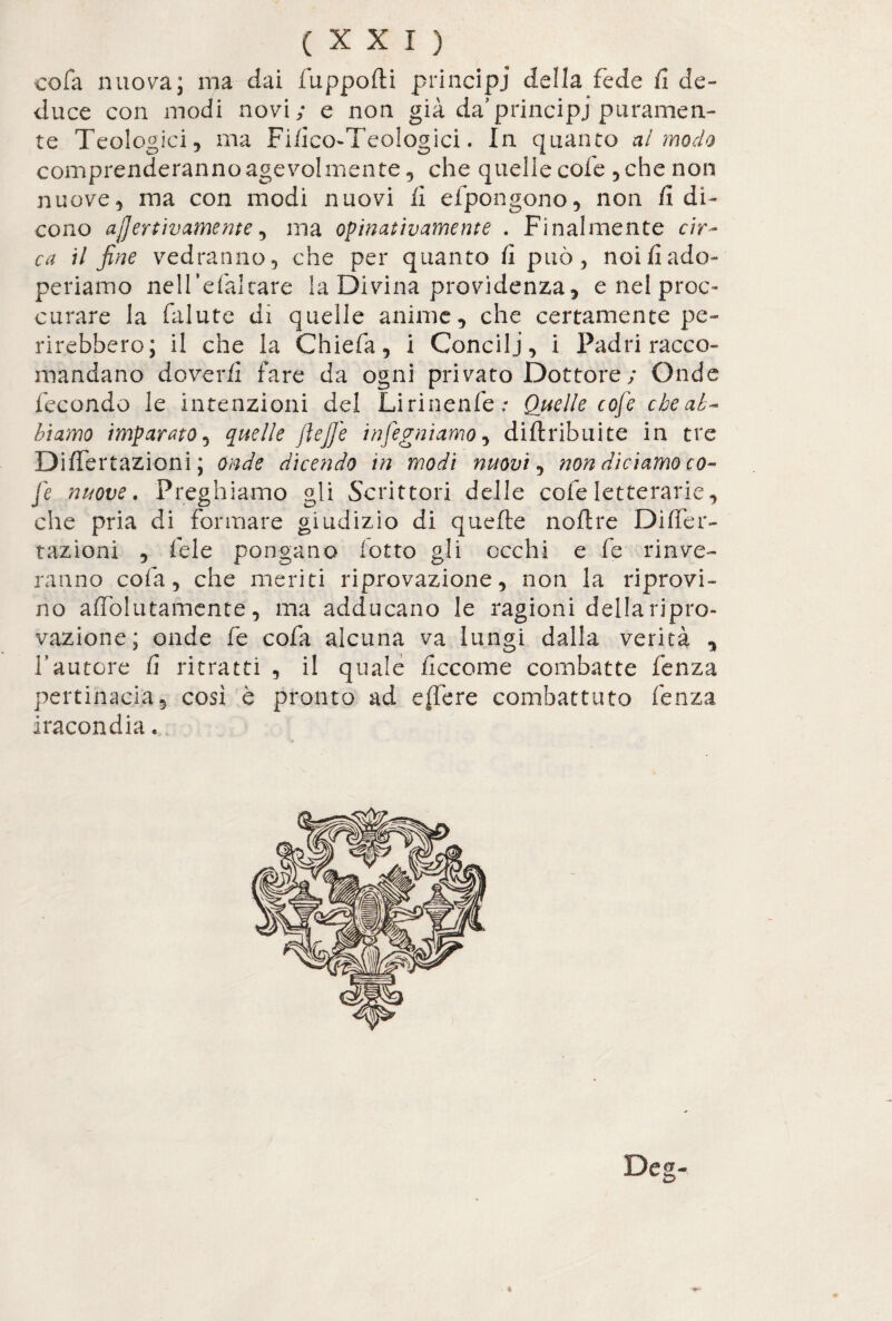 cola nuova; ma dai fiuppofti principi della fede fi de¬ duce con modi novi; e non già da’principi puramen¬ te Teologici, ma Fifico-Teologici. In quanto al modo comprenderanno agevolmente, che quelle cofe , che non nuove, ma con modi nuovi lì efipongono, non fi di¬ cono ajjertivamente, ma opinativamente . Finalmente cir¬ ca il fine vedranno, che per quanto fi può, noi fi ado¬ periamo nell’efialtare la Divina previdenza, e nel proc- curare la falute di quelle anime, che certamente pe¬ rirebbero; il che la Chiefa, i Concili, i Padri racco¬ mandano doverli fare da ogni privato Dottore; Onde fecondo le intenzioni del Lirinenfie: Quelle cofe che ab¬ biamo imparato, quelle ftejfe infegniamo, diftribuite in tre Difiertazioni ; onde dicendo in modi nuovi, non diciamo co¬ fe nuove. Preghiamo gli Scrittori delle cofe letterarie, che pria di formare giudizio di quelle noftre Difier¬ tazioni , fiele pongano fiotto gli occhi e fie rilave¬ ranno colà, che meriti riprovazione, non la riprovi¬ no affòlutamente, ma adducano le ragioni dellaripro- vazione; onde fie cola alcuna va lungi dalla verità , fautore fi ritratti , il quale ficcome combatte lenza pertinacia, così è pronto ad e (le re combattuto lenza iracondia. Deg-