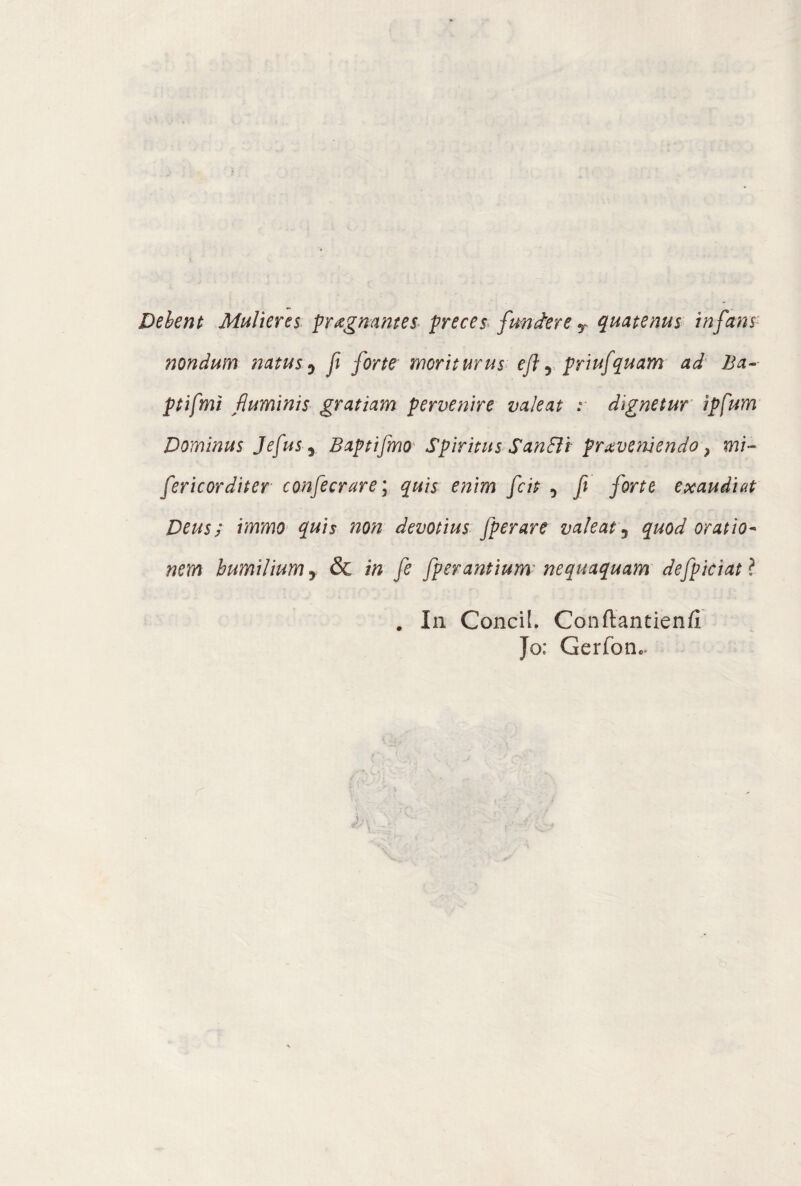 Debent Mulieres pragmntes- preces fundere T quatenus infans nondum natus 0 fi forte moriturus eft , priufquam ad Ba- ptifmi fluminis gratiam pervenire valeat : dignetur ip[um Dominus Je[usr Baptifmo Spiritus Sanffi proveniendo ^ mi- fericorditer confecrare\ quis enim fcit , f forte exaudiat Deus; immo quis non devotius fperare valeat 3 quod oratio- nem humilium y & in fe fperantium nequaquam defpiciatl . In Condì. Conftantienfi Jo; Gerfon.-