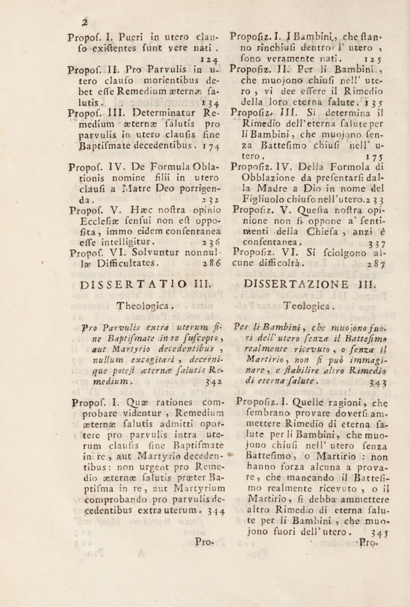 Propof. I. Pueri in utero clau- fo cxì-fientes flint yere nati . i 24 Propof. II. Pro Parvulis in u. tero claufo morienti’bus de¬ bet effe Remedium aeterna fa¬ lli tis «. . ; 134 Propof. III. Determinatur Re- medium asternas falutis prò parvulis in utero claufis fine Baptifmate decedentibus . 1 74 Propof. IV. De Formula Obla¬ tionis nomine filii in utero claufi a Matre Deo porrigen¬ da . 2 $2 Propof. V. Haec nofira opinio Ecclefias fenfui non efi appo¬ sita, immo eidem confentanea efiTe in tei ligi tur. 236 Propof. VI. Solvuntur nonnul¬ la? Difficultates. 286 DISSERTATIO III. Theologica . Pro Parvulis extra uterum fi- ne Baptifmate in re fufcepto , aut Martyrio decedentibus , nullum excogitari , decerni- qùe pote fi aeternae falutis Re¬ medium. 342 Propof. I. Quas rationes com¬ probare videntur , Remedium asternae falutis admitti opor¬ tere pro parvulis intra ute¬ rum claufis fine Baptifmate in re > aut Martyrio deceden¬ tibus: non urgent pro Reme¬ dio aeternae falutis praeter Ka- ptifma in re, aut Martyrium comprobando pro parvulisde- cedentibus extra uterum. 344 Propofiz. I. I Bambini,, che fi a no rinchiudi dentro* 1’ utero , fono veramente nati. 125 Propofiz. II. Per li Bambini , che muojono chiù fi nell’ ute¬ ro , vi dee effere il Rimedio della loro eterna falute. 135 Propofiz.^ IH. Si determina il Rimedio delTeterna falute per li Bambini, che muojono fen- za Battefimo ehiufi nell' li¬ te ro . j 7 5 Propofiz. IV. Della Forinola di Obblazione da prefentarfi dal¬ la Madre a Dio in nome del Figliuolo chiufc nell’utero.2 3 3 Propofiz. V. Quefta nofira opi¬ nione non fi- oppone a’ fenti- naenti -della Chiefa , anzi è confentanea. 337 Propofiz. VI. Si fciolgono al¬ cune difficoltà. 287 DISSERTAZIONE III. Teologica . Per li Bambini, che muojono fuo? ri delP utero fenza il Battefimo realmente ricevuto , 0 fenza il Martìrio, non fi può immagi¬ nare , e fiabilire altro Rimedio di eterna falute . 343 . . 1 ir ... . - ■ - . J ' ’ Propofiz. 1. Quelle ragioni, che fembrano provare doverfi am¬ mettere Rimedio di eterna fa- iute per li Bambini, che muo¬ jono ehiufi nell’ utero fenza Battefimo, o Martirio : non hanno forza alcuna a prova¬ re, che mancando il Battefi¬ mo realmente ricevuto , o il Martino, fi debba ammettere altro Rimedio di eterna falu¬ te per li Bambini , che muo¬ jono fuori deir utero. 345