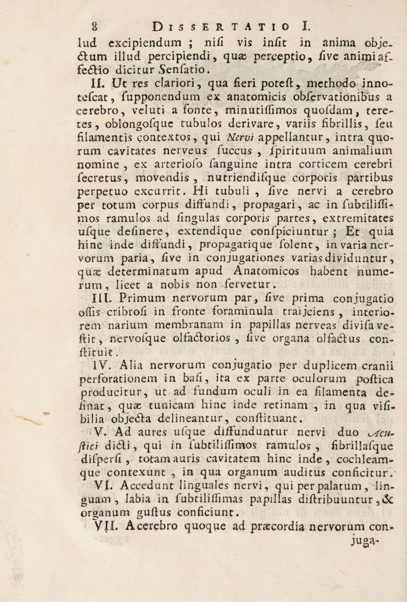 lud excipiendum ; nifi vis infit in anima obje. 61 um illud percipiendi5 quas perceptio, five animi afL fe6Bo dicitur Senfatio. II. Ut res clariori, qua fieri poteft, methodo inno- tefcat, fupponendum ex anatomicis obfervationibus a cerebro, vel uti a fonte, minutiffimos quofdam, tere¬ tes, oblongofquc tubulos derivare, variis fibrillis, feti filamentis contextos, qui Hervi appellantur, intra quo¬ rum cavitates nerveus fuccus , /pirituum animalium nomine , ex arteriofo fanguine intra corticem cerebri fecretus, movendis , nutriendifque corporis partibus perpetuo excurrit. Hi tubuli , five nervi a cerebro per totum corpus diffundi, propagari, ac in fubtiliffi- mos ramulos ad fingulas corporis partes, extremitates ufque definere, extendique confpiciuntur ; Et quia hinc inde diffundi, propagarique fiolent, in varia ner¬ vorum paria, five in conjugationes varias dividuntur, quae determinatum apud Anatomicos habent nume¬ rum, licet a nobis non fervetur. IIL Primum nervorum par, five prima conjugatio offis cribrofi in fronte foraminula traijciens , interio¬ rem narium membranam in papillas nerveas divifave- ftit, nervofque olfadlorios , five organa olfadtus con- flituic. IV. Alia nervorum conjugatio per duplicem cranii perforationem in bafi, ita ex parte oculorum poftica producitur, ut ad fundum oculi in ea filamenta de¬ linat, quae tunicam hinc inde retinam , in qua vifi- bilia objedta delineantur, conftitnant. V. Ad aures ufque diffunduntur nervi duo ^fen¬ ilici didli, qui in fubtiliffimos ramulos, fibrillafque difperfi , totam auris cavitatem hinc inde, cochleam¬ que contexunt , in qua organum auditus conficitur.' VI. Accedunt linguales nervi, qui per palatum , lin¬ guam, labia in fubtiliffimas papillas diftribuuntur ,& organum guftus conficiunt. VII. Acerebro quoque ad praecordia nervorum con*