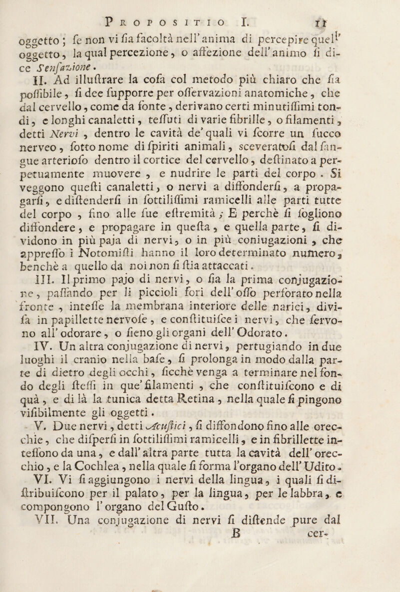 oggetto ; fe non vi fi a facoltà nell’ anima di percepire quel*’ oggetto, la qual percezione, o affezione dell’animo fi di¬ ce Senfazione . IL Ad iilufìrare la cofa col metodo più chiaro che fi a poffibile, fi dee fupporre per oflervazioni anatomiche, che dal cervello, come da fonte, derivano certi min ufi filmi ton¬ di, e longhi canaletti, teffbti di varie fibrille, o filamenti, detti Nervi , dentro le cavità de’quali vi fcorre un fucco nerveo, fotte nome difpiriti animali, sceveratoli dal fim- gue arteriofo dentro il cortice del cervello, deffinato a per¬ petuamente muovere , e nudrire le parti del corpo . Si veggono quelli canaletti, o nervi a diffonderli, a propa¬ garli, e dìftenderii in fottiliflimi ramicelli alle parti tutte del corpo , fino alle fue ellremità ; E perchè fi fogliono diffondere, e propagare in quella, e quella parte, fi di¬ vidono in più paja di nervi, o in più coniugazioni , che appreffo i Notomi Hi hanno il loro determinato numero 3 benché a quello da noi non fi fila attaccati. III. Il primo pajo di nervi, o fia la prima coniugazio¬ ne , pafiàndo per li piccioli fori dell’ offo perforato nella fronte , intefie la membrana interiore delle narici, divi- fa in papillette nervolè , e conffituifce i nervi, che fervo¬ no all’odorare, o fieno gli organi dell'Odorato. IV. Un altra conjugazione di nervi, pertugiando in due luoghi il cranio nella bafe, fi prolonga in modo dalla par¬ te di dietro degli occhi, ficchè venga a terminare nel fón¬ do degli Jleffì in que’filamenti , che conflituifcono e di quà , e di là la tunica detta Retina, nella quale fi pingono viflbilmente gli .oggetti. V. Due nervi, detti Scuffici, fi diffondono fino alle orec¬ chie, che difperfi in fottiliflimi ramicelli, e in fibrillette in- teffono da una, e dall’ altra parte tutta la cavità dell’ orec¬ chio , e la Cochlea, nella quale fi forma l’organo dell’ Udito - VI. Vi fi aggiungono i nervi della lingua, i quali fi di- firibuifeono per il palato, per la lingua, per le labbra,, e compongono l’organo delGufto. VII. Una conjugazione di nervi fi diftende pure da! B eer-