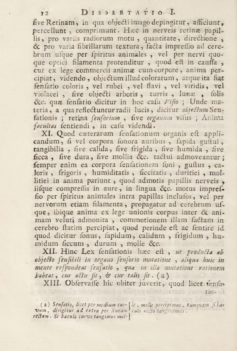 five Retinam, in qua objeéìù imago depingitur, afficiunt9 percellunt 5 comprimunt. ìfiixc in nerveis retina papil¬ lis, pro variis radiorum motu, quantitate, direzione , & pro varia fibrillarum textura, facfta impreffio ad cere¬ brum ufque per fpiritus animales , vel per nervi quo¬ que optici filamenta protenditur , quod eft in cauffa , cur ex lege commercii animae cum-corpore, anima per¬ cipiat, videndo, objedtum illud coloratum, atque ita fiat fenfatio coloris , vel rubei , vel flavi , vel viridis, vel violacei , live objecfti arboris , turris , Iunx , folis &c. qmx fenfatio dicitur in hoc cafu ri fio ; Unde ma¬ teria, a quarefledlunturradii lucis, dicitur obje&umSexi- fationis ; retina fenforium , live organum vifus ; Anima facultas fentiendi , in cafu videndi. XI. Quod caetentrum fenfationum organis eft appli¬ candum, fi vel corpora fenora auribus , lapida gufimi, tangibilia , fi ve calida, five frigida , (ive humlda , live ficca , five dura, five mollia &c. taélui admoveantur* jfemper enim ea corpora fenfationem foni , gufius , ca¬ loris , frigoris , humiditatis , ficcitatis , duritiei , mol¬ litiei in anima pariunt , quod admotis papillis nerveis , iifque compreffis in aure , in lingua motus impref¬ fio per fpiritus animales intra papillas inciufos, vel per nervorum etiam filamenta, propagatur ad cerebrum uf¬ que, ibique anima ex lege unionis corpus inter & ani¬ mam velati admonita 5 commotionem illam fadlam in cerebro ftatim percipiat, quod perinde eft ac fentire id quod dicitur fonus, lapidum, calidum , frigidum , hu- midurn ficcum , durum , molle &c. XIL Hinc Lex fenfationis hxc eft , ut produca ab objeBo fenfiiili in organo /'enfor io mutatione , aliqua huic in mente refpondeat fenfatio , qua in illa mutatione rationem habeat, cur aBu fit, & cur talis jit. ( a ) XIIL Obfervaffe 'hic obiter juverit, quod licet.fenfii^ tio- ( a) SenfatiOj licet pe/ medium cur- J le , mol{e percipimus , tamquam fi ha** *vum, dirigitur ad extra per lineam' culo recto tangeremus, . yfffam . Si baculo curvo tangimus mol-\