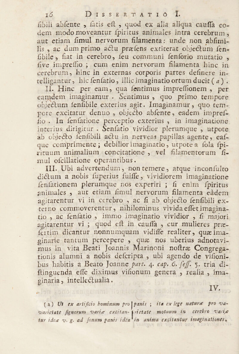 libili abfente , latis eft , quod ex alia aiiqua caufia eo¬ dem modo moveantur ipiritus animales intra cerebrum, aut etiam fimul nervorum filamenta: unde non abfimi- lis , ac dum primo actu pratens extiterat objettum fen- fibile, fiat in cerebro, leu communi fenlorio mutatio , five impreffio ; cum enim nervorum filamenta hinc in cerebrum, hinc in externas corporis partes delinere in- telligantur, hic fenfatio, illic imaginatio ortum ducit ( a ) . II. Hinc per eam, qua fisntimus imprelfionem , per eamdem imaginamur . Sentimus , quo primo tempore objectum lenllbile exterius agit. Imaginamur, quo tem¬ pore excitatur denuo , objecto abfente, eadem impref- iio . In fenfatione perceptio exterius , in imaginatione interius dirigitur . Senfatio vividior plerumque , utpote ab objecto fenlibili actu in nerveas papillas agente, eaf- que comprimente ; debilior imaginatio, utpote a fola fpi- riruum animalium concitatione , vel filamentorum fi¬ ni ul ofcillatione operantibus. III. Ubi advertendum, non temere, atque inconfulto diétum a nobis fuperius fuilfe, vividiorem imaginatione fenfationem plerumque nos experiri ; fi enim fpiritus animales , aut etiam fimul nervorum filamenta eàdem agitarentur vi in cerebro , ac fi ab objecto fenfibili ex¬ terno commoverentur, nihilominus vividaelfetimagina¬ tio , ac fenlatio , immo imaginatio vividior , fi majori agitarentur vi ; quod eli in caufia , cur mulieres preg¬ ici tim dicantur nonnumquam vidilfe realiter, qus ima¬ ginarie tantum percepere , quae nos uberius adnotavi- mus in vita Beati joannis Marinoni noftras Congrega¬ tionis alumni a nobis deferipta , ubi agendo de vifioni- bus habitis a Beato joanne part. 4. cap. 6. fejf. 5. tria di- ftinguenda efie diximus vifionum genera , realia , ima¬ ginaria, intellectualia. IY. 9* , (a) Ut ex artificio hominum profanis, ; ita ex lege natura pro •va- ‘varietate jignorum njarice excitari-\ ri et aie motuum in cerebro •variat tur idea *v. g* ad fonum panis idear in anima excitantur imaginationesQ