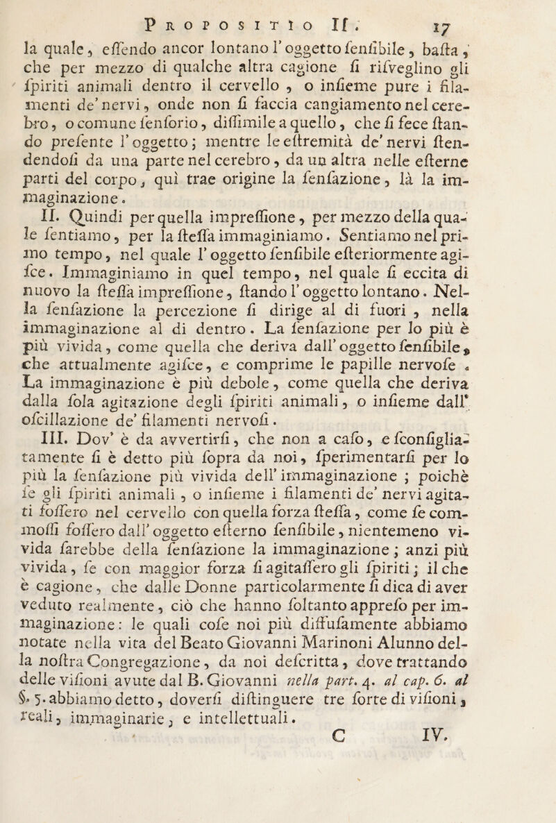 la quale 5 e flendo ancor lontano l’oggetto fenfibile, bafta , che per mezzo di qualche altra cagione fi rifveglino gli fpiriti animali dentro il cervello , o in fi e me pure i fila¬ menti de’nervi, onde non fi faccia cangiamento nel cere¬ bro, o comune fenforio, diffamile a quello, che fi fece flan¬ do prefente V oggetto; mentre leeftremità de'nervi {ten¬ dendoli da una parte nel cerebro, da un altra nelle eflerne parti del corpo s qui trae origine la fenfàzione , là la im¬ maginazione o IL Quindi per quella impreffione, per mezzo della qua¬ le Tentiamo 5 per la fleffa immaginiamo. Sentiamo nel pri¬ mo tempo 5 nel quale T oggetto fenfibile citeriormente agi- fce. Immaginiamo in quel tempo, nel quale fi eccita di nuovo la fleffa impreflìone, flando l’oggetto lontano» Nel¬ la fenfàzione la percezione fi dirige al di fuori , nella immaginazione al di dentro . La fenfàzione per lo più è più vivida , come quella che deriva dall' oggetto fenfibile $ che attualmente agifice, e comprime le papille nervofe « La immaginazione è più debole, come quella che deriva dalla fola agitazione degli fpiriti animali, o infieme dall* ofcillazione de’filamenti nervofi. III. Dov* è da avvertirli, che non a cafò, efeonfiglia- tamente fi è detto più fopra da noi, fperimentarfi per lo più la fenfàzione più vivida dell* immaginazione ; poiché le oli fpiriti animali , o infieme i filamenti de’nervi agita¬ ti fodero nel cervello con quella forza fleffa, come fe com¬ modi foffèro dall’oggetto efterno fenfibile, nientemeno vì¬ vida farebbe della fenfàzione la immaginazione ; anzi più vivida, fe con maggior forza fi agitalfero gli fpiriti ; il che è cagione , che dalle Donne particolarmente fi dica di aver veduto realmente, ciò che hanno Toltantoapprefoper im¬ maginazione: le quali co fe noi più dìfìufamente abbiamo notate nella vita del Beato Giovanni Marinoni Alunno del¬ la noflra Congregazione, da noi deferitta, dove trattando delle vifloni avute dal B. Giovanni nella fart* 4. al cap. 6. al §* 5* abbiamo detto, doverli diflinguere tre forte di vifioni 3 reali3 immaginarie ^ e intellettuali. C IV.