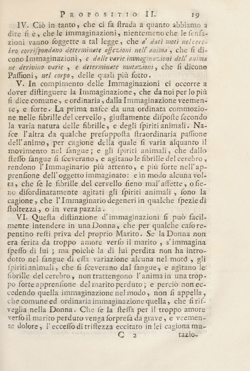 IV. Ciò in tanto, che ci fa ftrada a quanto abbiamo a dire fi è, chele immaginazioni, nientemeno che lefenfa- zioni vanno fo ggette a tal legge, che a dati moti nei cere¬ bro cor ridondano determinate affezioni nell anima , che fi di¬ cono Immaginazioni, e dalle varie immaginazioni delf anima ne derivino varie , e determinate mutazioni, che fi dicono Paflioni, nel corpo, delle quali più fotte. V. In compimento delle Immaginazioni ci occorre a dover diftinguere la Immaginazione, che da noi per lo più fi dice comune, e ordinaria , dalla Immaginazione veemen¬ te 5 e forte. La prima nafee da una ordinata commozio¬ ne nelle fibrille del cervello , guidamente difpofte fecondo la varia natura delie fibrille, e degli {piritianimali.- Na¬ fee f altra da qualche prefuppofta ftraordinaria paffione dell'animo, per cagione delia quale fi varia alquanto il movimento nel langue; e gli {piriti animali, che dallo fteflò fanone fi fceverano, e agitano le fibrille del cerebro , rendono f Immaginario più attento, e più forte nell’ap- prenfione delf oggetto immaginato: e in modo alcuna vol¬ ta, che fe le fibrille del cervello fieno mah affette, o fie¬ no difordinatamente agitati gli fpiriti animali , fono la cagione , che V Immaginario degeneri in qualche fpeziedi finitezza, o in vera pazzia. VI. Quella diftinzione d’immaginazioni fi può facil¬ mente intendere in una Donna, che per qualche calò re¬ pentino refi! priva del proprio Marito. Se la Donna non era ferita da troppo amore verfo il marito , s’ immagina fpefib di lui ; ma poiché la di lui perdita non ha intro¬ dotto nel fangue di ella variazione alcuna nel mote! , gli {piritianimali, che fi fceverano dal fangue, e agitano le fibrille del cerebro, non trattengono f anima in una trop¬ po forte apprendono del marito perduto ; e perciò non ec¬ cedendo quella immaginazione nel modo, non fi appella, che comune ed ordinaria immaginazione quella, che fi ri fi- veglia nella Donna. Che fe la ftefia per il troppo amore verfo il marito perduto venga forprelà da grave, e veemen¬ te dolore, f ecceffodi triftezza eccitato in lei cagionamu- C 2 tazio-