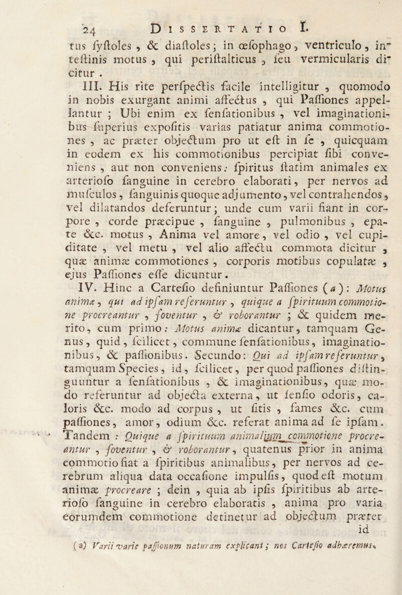 f tis fyftoles , & diaftoles ; in oelophago > ventriculo 3 in* teftinis motus * qui periftalticus , feti vermicularis dr citar . III. His rite perfpeftis facile intelligitur , quomodo in nobis exurgant animi affedtus , qui Paffiones appel¬ lantur ; Ubi enim ex fenfationibus , vel imaginationi¬ bus- fhperius expofitis varias patiatur anima commotio¬ nes 3 ac praeter objeftum pro ut eft in fe , quicquam in eodem ex his commotionibus percipiat fibi conve¬ niens , aut non conveniens: fpiritus ftatim animales ex arteriofo fanguine in cerebro elaborati, per nervos ad mufculos 3 fanguinis quoque adj umento, vel contrahendos, vel dilatandos deferuntur; unde cum varii fiant in cor¬ pore , corde precipue , fanguine , pulmonibus , epa- te &e. motus , Anima vel amore, vel odio , vel cupi¬ ditate , vel metu , vel alio afte diu commota dicitur , qux animas commotiones , corporis motibus copulate , ejus Paffiones effe dicuntur, IV. Hinc a Cartello definiuntur Paffiones (a): Motus anima , qui ad ipfam referuntur , quique a fpirituum commotio¬ ne procreantur , foventur , & roborantur ; & quidem me¬ rito, cum primo; Motus anima dicantur, tamquam Ge¬ nus, quid , fcilicet, commune fenfationibus, imaginatio¬ nibus, & paffionibus. Secundo: Qui ad ipfam referuntur, tamquam Species, id, fcilicet, per quod paffiones diftin- guuntur a fenfationibus , & imaginationibus, quae mo¬ do referuntur ad objedta externa, ut fenfio odoris, ca¬ loris &c. modo ad corpus , ut fitis , fames &c. cum paffiones, amor, odium &c. referat anima ad fe ipfam. Tandem : Quique a fpirituum .animalj&rn^ commotione procre¬ antur , foventur , & roborantur, quatenus prior ,in anima commotio fiat a fpiritibus animalibus, per nervos ad ce¬ rebrum aliqua data occafione impulfis, quod eft motum animae procreare ; dein , quia ab iplis fpiritibus ab arte- rìoiò fanguine in cerebro elaboratis , anima pro varia eorumdem commotione detinetur ad objeclum praeter id ( a) Varii varie f asionum naturam explicant ; nos Cari e Jio adharemm%