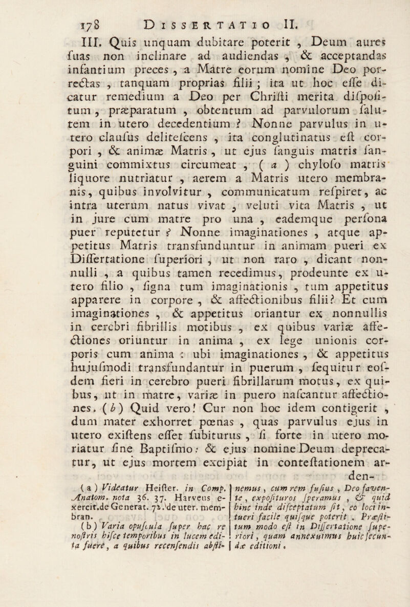 III. Quis unquam dubitare poterit , Deum aures fuas non inclinare ad audiendas & acceptandas infantium preces , a Matre eorum nomine Deo por- reétas , tanquam proprias filii ; ita ut hoc die di¬ catur remedium a Deo per Chrifti merita di (poli¬ tum , praeparatum , obtentum ad parvulorum fai Li¬ te m in utero decedentium ? Nonne parvulus in ti¬ rerò claufus delitefcens , ita conglutinatus eft cor¬ pori , & animas Matris , ut ejus fanguis matris fan- guini commixtus circumeat , ( a ) chylofo matris liquore nutriatur , aerem a Matris utero membra¬ nis, quibus involvitur , communicatum refpiret, ac intra uterum natus vivat vel uti vita Matris , ut in jure cum matre pro una , eademque perfona puer reputetur ? Nonne imaginationes , atque ap¬ petitus Matris transfunduntur in animam pueri ex Differtatione fuperiori , ut non raro , dicant non¬ nulli , a quibus tamen recedimus, prodeunte ex u- tero filio , figna tum imaginationis , tum appetitus apparere in corpore , & affedHonibus filii? Et cum imaginationes , & appetitus oriantur ex nonnullis in cerebri fibrillis motibus , ex quibus variae affe¬ ctiones oriuntur in anima , ex lege unionis cor¬ poris cum anima : ubi imaginationes , & appetitus hujufmodi transfundantur in puerum , fequitur eof- dem fieri in cerebro pueri fibrillarum motus, ex qui¬ bus, ut in matre, variae in puero nafcantur affeótio- nes. (£) Quid vero! Cur non hoc idem contigerit , dum mater exhorret poenas , quas parvulus ejus in utero exiftens effet fubiturus , fi forte in utero mo¬ riatur fine Baptifmo: & ejus nomine Deum depreca¬ tur, ut ejus mortem excipiat in conteftationem ar- den- { a ) Videatur Heifter. in Comp. .Anatom» nota 36. 37. Harveus e- xercit.de Generat. 7z Ale uter, mem- bran. , (b) Varia opufcula fuper hac re no/iris hifce temporibus in lucem edi¬ ta fuere, a quibus recenfendis abfii- | do editioni « nemus , cum rem fufius , Deo faven¬ te , expofturos Jperamus , & quid hinc inde difeeptatum fit, eo loci in¬ tueri facile quifque poterit „ Profli¬ tum modo e fi in Differtatione fupe¬ riori , quam annexuimus huic[ecun-