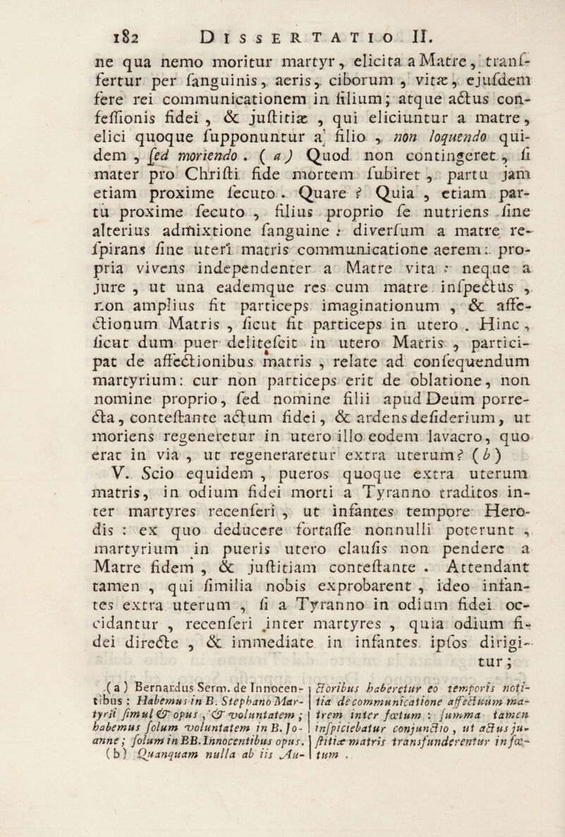 ne qua nemo moritur martyr, elicita a Matre, ' trani- fertur per fanguinis, aeris, ciborum , vitas, ejufdem fere rei communicationem in filium; atque adtus con- feffionis fidei , & juftitias , qui eliciuntur a matre, elici quoque fupponuntur a1 filio , non loquendo qui¬ dem , [ed moriendo . ( a ) Quod non contingeret, fi mater pro ChriIH fide mortem fabiret , partu jam etiam proxime fecuto. Quare i Quia , etiam par¬ tu proxime fecuto , filius proprio fe nutriens fine alterius admixtione fansuine : diverfum a matre re- fpirans fine uteri matris communicatione aerempro¬ pria vivens ind.ependent.er a Matre vita * neque a jure , ut una eademque res cum matre infpeòhis non amplius fit particeps imaginationum , & affe¬ ctionum Matris , ficut fit particeps in utero . Hinc, ficut dum puer delitefcit in utero Matris , partici¬ pat de affcCtionibus, matris , relate ad con fe que n d u m martyrium: cur non particeps erit de oblatione, non nomine proprio, fed nomine filii apud Deum porre- Cta , confettante aétum fidei, & ardensdefiderium, ut moriens regeneretur in utero illo eodem lavacro, quo erae in via , ut regeneraretur extra uterum £ (£) V. Scio equidem , pueros quoque extra uterum matris, in odium fidei morti a Tyranno traditos in¬ ter martyres recenfcri , ut infantes tempore Hero¬ dis : ex quo deducere fortaffe nonnulli poterunt , martyrium in pueris utero claufis non pendere a Matre fidem , & juttitiam concettante . Attendant tamen , qui Umilia nobis exprobarent , ideo infan¬ tes extra uterum , fi a Tyranno in odium fidei oc¬ cidantur , recenfcri .inter martyres , quia odium fi¬ dei direCte , & immediate in infantes, ipfos dirigi¬ tur ; d a ) Bernardus Serm. de Innocen¬ tibus : Habemus in B. Stepbano Mar¬ tyrii femul& opus , '& ‘voluntatem ; habemus folum ‘voluntatem inB.Jo- anne ; folum in BB. Innocentibus opus. (b) JQuanquam nulla ab iis An¬ cioribus haberetur eo temporis noti¬ tia de communicatione affectuum ma¬ trem inter fcetum : jumma tamen infpiciebatur conjunctio , ut aStus ju» ftitiee matris transfunderentur in fec¬ tum ,