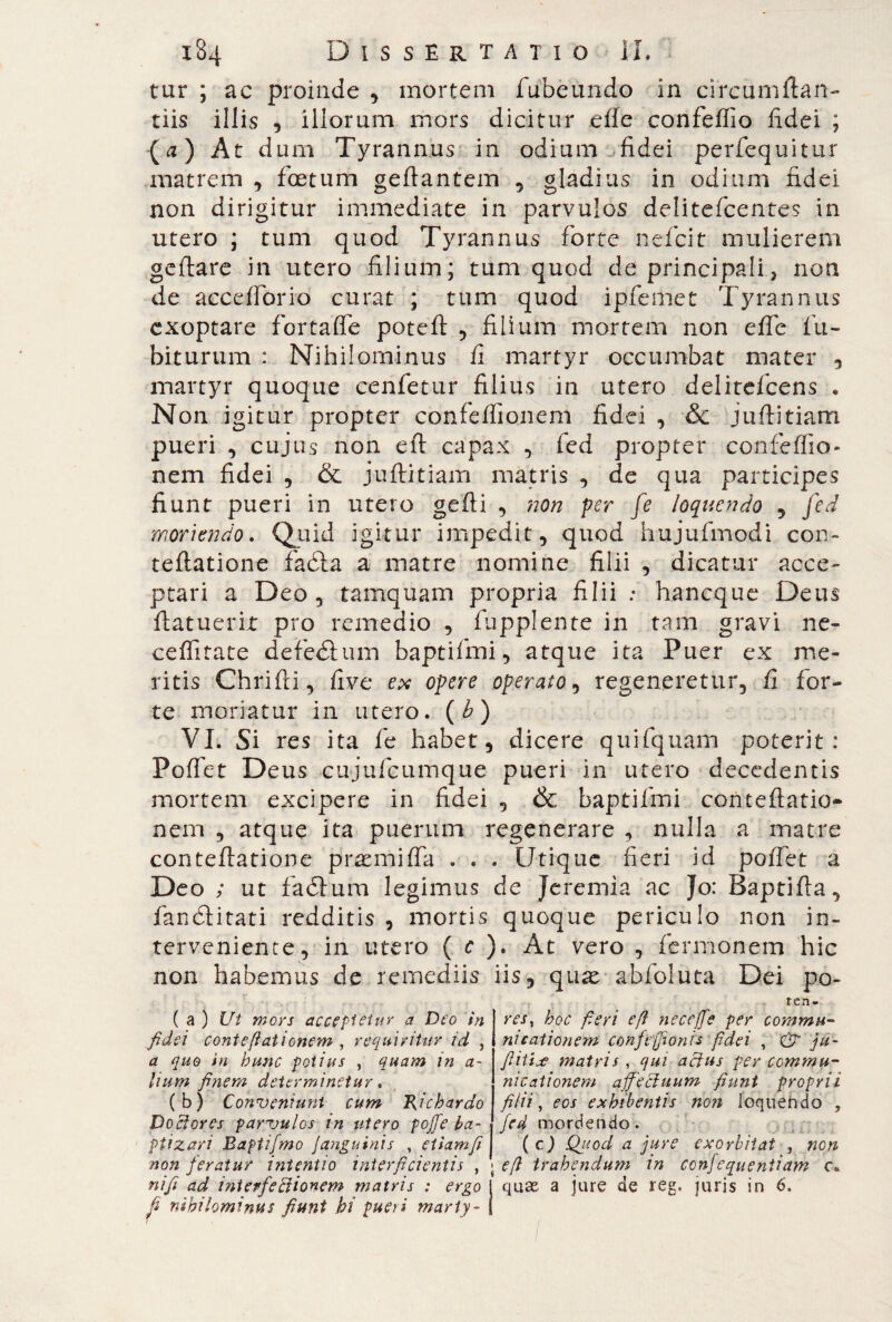 tur ; ac proinde , mortem fubeundo in circumftan- tiis illis , illorum mors dicitur elle confeflio fidei ; (a) At dum Tyrannus in odium fidei perfequitur matrem , foetum gefiantem , gladius in odium fidei non dirigitur immediate in parvulos delitefcentes in utero ; tum quod Tyrannus forte nefcit mulierem geftare in utero filium; tum quod de principali, non de accedono curat ; tum quod ipfemet Tyrannus exoptare ferta fle poteft , filium mortem non effe fu- biturum : Nihilominus fi martyr occumbat mater , martyr quoque cenfetur filius in utero delitcfcens . Non igitur propter confeffionem fidei , &c juflitiam pueri , cujus non eft capax , fed propter confeffio¬ nem fidei , & juftitiam matris , de qua participes fiunt pueri in utero gefti , non per fe loquendo , fed moriendo. Quid igitur impedit, quod hujufmodi con- teftatione faóia a matre nomine filii , dicatur acce¬ ptari a Deo , tamquam propria filii : haneque Deus (latuerit pro remedio , fupplente in tam gravi ne¬ ce ffirate defedtum baptifmi, atque ita Puer ex me¬ ritis Chrifii, five ex opere operato, regeneretur, fi for¬ te moriatur in utero. (b) VI. Si res ita fe habet, dicere quifquam poterit: Portet Deus cujufcumque pueri in utero decedentis mortem excipere in fidei , & baptifmi concertatio¬ nem , atque ita puerum regenerare , nulla a matre conteftatione prannirta . . . Utique fieri id portet a Deo ; ut fadtura legimus de Jeremia ac Jo: Baptifta, fanélitati redditis , mortis quoque periculo non in¬ terveniente, in utero ( c ). At vero , fermonem hic non habemus de remediis iis, qua^ abfoluta Dei po- ten- ( a ) Ut mors acceptetur a Deo in fidei conteftationem , requiritur id } a quo in bunc potius , quam in a- Uum finem determinetur, ( b ) Conveniunt cum Richardo Dcefores parvulos in utero poffe ba¬ ptizari Eapiifmo ]anguinis , etiam fi non feratur intentio interficientis , nifi ad interfectionem matris : ergo fi nihilominus fiunt hi pueri marty¬ res, hoc fieri eft nec effe per commu¬ nicationem conftfionis fidei , & ju- ftittje matris , qui actus per commu¬ nicationem affectuum fiunt proprii filii, eos exhibentis non loquendo , fed mordendo. (cj Quod a jure exorbitat , non efl trahendum in ccnfequeniiam c. quae a jure de reg. juris in 6.