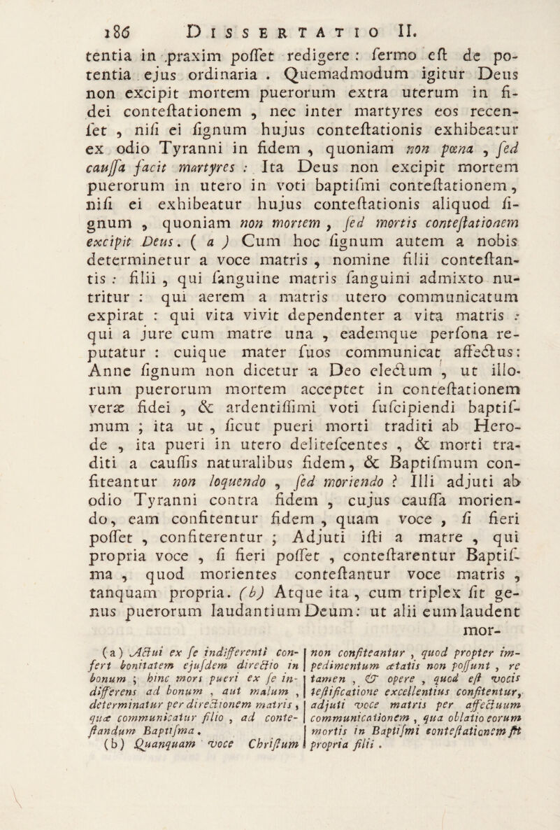 tentia in praxim poftet redigere : fermo eft de po¬ tentia ejus ordinaria . Quemadmodum igitur Deus non excipit mortem puerorum extra uterum in fi¬ dei conteftationem 5 nec inter martyres eos recen- fet , nifi ei fignum hujus conteftationis exhibeatur ex odio Tyranni in fidem , quoniam non poena , fed cauffa facit martyres : Ita Deus non excipit mortem puerorum in utero in voti baptifmi conteftationem, nifi ei exhibeatur hujus conteftationis aliquod fi¬ gnum * quoniam non mortem } fed mortis conteftationem excipit Deus, (a ) Cum hoc fignum autem a nobis determinetur a voce matris , nomine filii conteftan- tis : filii 3 qui fanguine matris fanguini admixto nu¬ tritur : qui aerem a matris utero communicatum expirat : qui vita vivit dependenter a vita matris qui a jure cum matre una , eademque perfona re¬ putatur : cuique mater fu os communicat affeòlus: Anne fignum non dicetur a Deo eleòlum , ut illo¬ rum puerorum mortem acceptet in conteftationem vcrx fidei 5 & ardentiftimi voti fufcipiendi baptifi¬ mum ; ita ut 3 ficut pueri morti traditi ab Hero¬ de , ita pueri in utero delitefcentes , & morti tra¬ diti a cauffis naturalibus fidem, & Baptifmum con¬ fiteantur non loquendo 3 fed moriendo l Illi adjuti ab odio Tyranni contra fidem 5 cujus caufta morien¬ do 3 eam confitentur fidem , quam voce , fi fieri poftet 3 confiterentur ; Adjuti ifti a matre , qui propria voce , fi fieri poftet , conteftarentur Baptif. ma 3 quod morientes conteftantur voce matris , tanqnam propria, (b) Atque ita 3 cum triplex fit ge¬ nus puerorum laudantium Deum; ut alii eum laudent mor- (a) ABui ex [e indifferenti con¬ fert bonitatem ejufdem directio in bonum ; hinc tnors pueri ex fe in¬ differens ad bonum , aut malum , determinatur per directionem matris , qua communicatur filio , ad conte- fiandum Baptifma. (b) Quanquam voce Cbrifium non confiteantur , quod propter im¬ pedimentum atatis non pofjunt , re tamen , & opere , quod e/i vocis tefiifi catione excellentius confitentur, adjuti voce matris per affectuum communicationem , qua oblatio eorum mortis in Baptifmi eonteflationem fit propria filii .