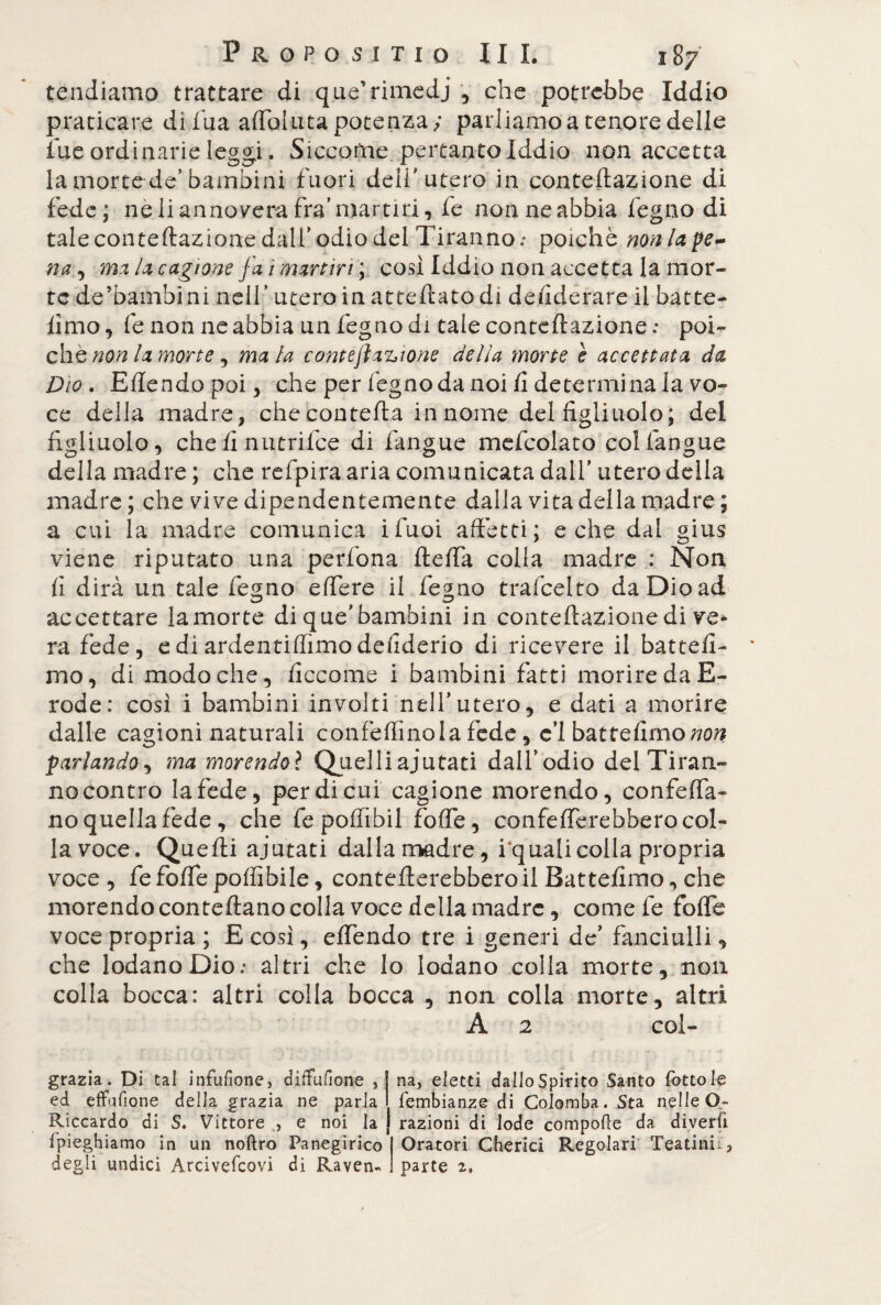 tendiamo trattare di que’rimedj , che potrebbe Iddio praticare di fua adoluta potenza; parliamo a tenore delle lue ordinarie leggi. Siccome pertanto Iddio non accetta la morte de’bambini fuori dell'utero in conteftazione di fede; ne li annovera fra’ martiri, fe non ne abbia legno di tale conteftazione dall’odio del Tiranno.* poiché non lage¬ na ^ mi la cagione fa 1 martiri ; così Iddio non accetta la mor¬ te de’bambini nell’ utero in atteftatodi dellderare il batte- limo, fe non ne abbia un fegno di tale conteftazione ; poi¬ ché non la morte, ma la contejìazione della morte è accettata da Dio . Edendo poi, che per légno da noi li determina la vo¬ ce della madre, che contefta in nome del figliuolo; del figliuolo, che lì nutrilce di fangue mefcolato colfangue della madre ; che refpira aria comunicata dall’ utero della madre ; che vive dipendentemente dalla vita della madre ; a cui la madre comunica ifuoi affetti; e che dal gius viene riputato una perfona ftefta colla madre : Non fi dirà un tale fegno edere il fegno trafeelto da Dio ad accettare la morte di que'bambini in conteftazione di ve* ra fede, e di ardentidìmo desiderio di ricevere il battesi¬ mo, di modo che, ficcome i bambini fatti morire da E- rode: così i bambini involti nell’utero, e dati a morire dalle cagioni naturali confettinola fede, e’1 battedmo^w parlando, ma morendo? Quelliajutati dall’odio del Tiran¬ no contro la fede, per di cui cagione morendo, confida¬ no quella fede , che fepodìbil fotte, confederebberocol¬ la voce. Quefti ajutati dalla madre, i’qualicolla propria voce , fe fode poffibile, confetterebbero il Battefimo, che morendo conteftano colla voce della madre, comete fode voce propria ; E così, edendo tre i generi de’ fanciulli, che lodano Dio.* altri che Io lodano colla morte, non colla bocca: altri colla bocca , non colla morte, altri A 2 col- grazia. Di tal infufione, aiiTufìone , ed effufione della grazia ne parla Riccardo di S. Vittore ,, e noi la (pieghiamo in un noftro Panegirico degli undici Àrcivefcovi di Raven¬ na, eletti dalloSpirito Santo fattole lembianze di Colomba. Sta nelle O» razioni di lode compolle da diverii Oratori Cberici Regolari Teatini^ parte