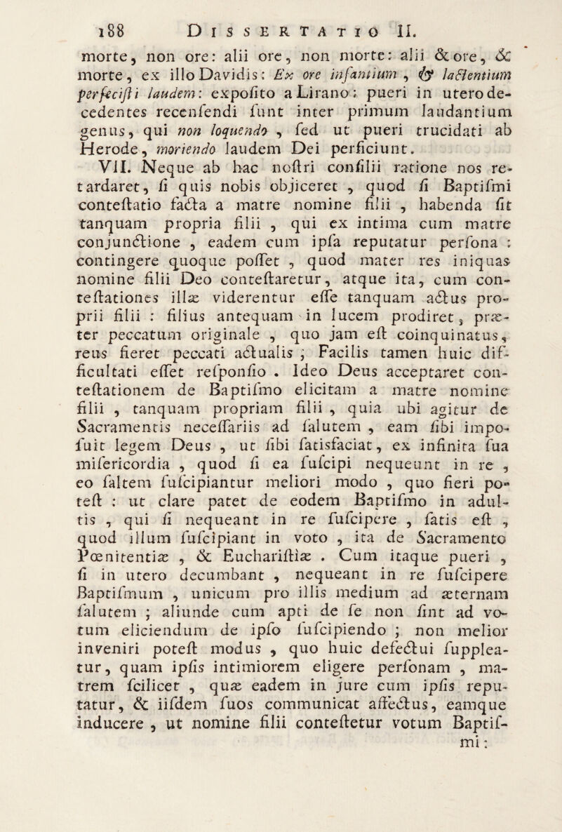 morte5 non ore: alii ore, non morte: alii &ore, óc morte, ex illoDavidis; Ex ore infantium , laftentium perfecifti laudem : expo/ito aLirano : pueri in utero de¬ cedentes recenfendi funt inter primum laudantium genus, qui non loquendo , fed ut pueri trucidati ab Herode, moriendo Jaudem Dei perficiunt. Vii. Neque ab hac ncflri confilii ratione nos re¬ tardaret, fi quis nobis objiceret , quod fi Baptifmi conteflatio fadla a matre nomine fi]ii , habenda fit tanquam propria filii , qui ex intima cum matre conjunélione , eadem cum ipfa reputatur perfona : contingere quoque pòffet , quod mater res iniquas nomine filii Deo conteftaretur, atque ita, cum con- reflationes illae viderentur effe tanquarn aólus pro¬ prii filii : filius antequam in lucem prodiret j prae¬ ter peccatum originale , quo jam efl coinquinatus, reus fieret peccati adlualis , Facilis tamen huic dif¬ ficultati effet refponfio . Ideo Deus acceptaret con- reflationem de Baptifmo elicitam a matre nomine filii , tanquam propriam filii , quia ubi agitur de Sacramentis neceffariis ad falutem , eam fibi impo- fuit legem Deus , ut libi fatisfaciat, ex infinita fua mifericordia , quod fi ea fufcipi nequeunt in re , eo fakem fufcipiantur meliori modo , quo fieri po« refi : ut clare patet de eodem Baptifmo in adul¬ tis , qui fi nequeant in re fufcipere , fatis efl , quod illum fufcipiant in voto , ita de Sacramento Poenitentia , & Eucharifliae . Cum itaque pueri , fi in utero decumbant , nequeant in re fufcipere Baptifmum , unicum pro illis medium ad aeternam falutem ; aliunde cum apti de fe non fint ad vo¬ tum eliciendum de ipfo fufcipiendo ; non melior inveniri potefl modus , quo huic defediti i fupplea- tur, quam ipfis intimiorem eligere perfonam , ma¬ trem fcilicet , qua:, eadem in jure cum ipfis repu¬ tatur, & iifdem fuos communicat affedtus, eamque inducere , ut nomine filii contefletur votum Baptif¬ mi :