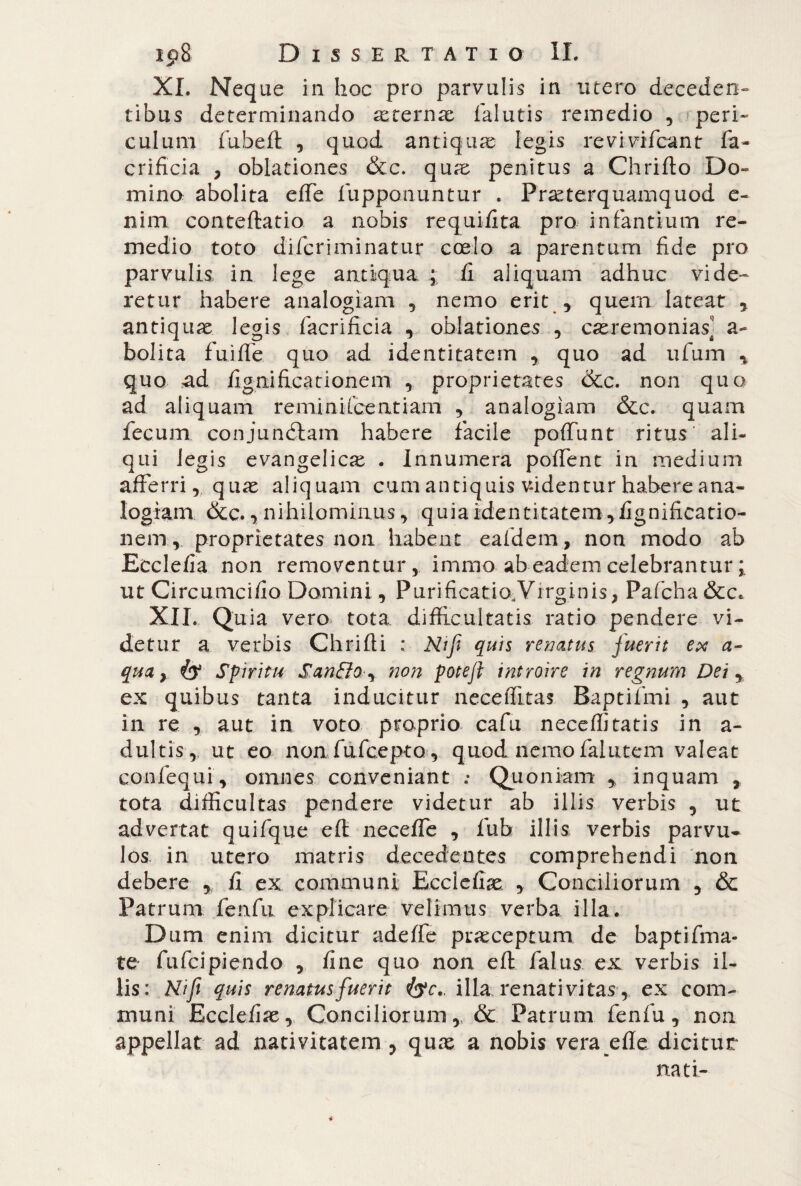 XI. Neque in hoc pro parvulis in utero deceden¬ tibus determinando xternx falutis remedio , peri¬ culum fubeft , quod antiqua legis revivifcant fa- crifìcia , oblationes &c. qtue penitus a Chrifto Do¬ mino abolita effe lupponuntur . Praeterquamquod e- nim conteftatio a nobis requifita pro infantium re- medio toto difcriminatur coelo a parentum fide prò parvulis in lege antiqua ; fi aliquam adhuc vide¬ retur habere analogiam , nemo erit ., quem lateat , antiquae legis facrificia , oblationes , caeremonias] a- bolita fuiffe quo ad identitatem , quo ad ufum * quo ad fignificationem , proprietates &c. non quo ad aliquam remi ni icent i am , analogiam &c. quam fecum conjundlam habere facile poffunt ritus' ali¬ qui legis evangelica . Innumera poffent in medium afferri, quae aliquam cum antiquis v-identur habere ana¬ logiam &c., nihilominus, quia identitatem, fignificatio¬ nem , proprietates non habent eafdem, non modo ab Ecclefia non removentur, immo ab eadem celebrantur ; ut Ci reame i fio. Domini, Purificatio Virginis, Pafcha&c. XII. Qu ia vero tota difficultatis ratio pendere vi¬ detur a verbis Chiùdi ; Nifi quis renatus fuerit ex a- qua, & Spiritu Sanftoy non potefl introire in regnum Dei, ex quibus tanta inducitur neceffitas Baptifmi , aut in re , aut in voto proprio cafu neceffitatis in a- du.ltis-,, ut eo non fufeepto, quod nemo faiutem valeat confequi, omnes conveniant : Quoniam * inquam , tota difficultas pendere videtur ab illis verbis , ut advertat quifque eft neceffe , fub illis verbis parvu¬ los. in utero matris decedentes comprehendi non debere , fi ex communi Eccleffie , Conciliorum , & Patrum fenfu explicare velimus verba illa. Dum enim dicitur adeffe praeceptum de baptifma- te fufeipiendo , fine quo non eft faius ex verbis il¬ lis: Nifi quis renatus fuerit illa, renati vitas, ex com¬ muni Ecclefiae, Conciliorum,. & Patrum fenfu, non appellat ad nativitatem ? quae a nobis verande dicitur nati-