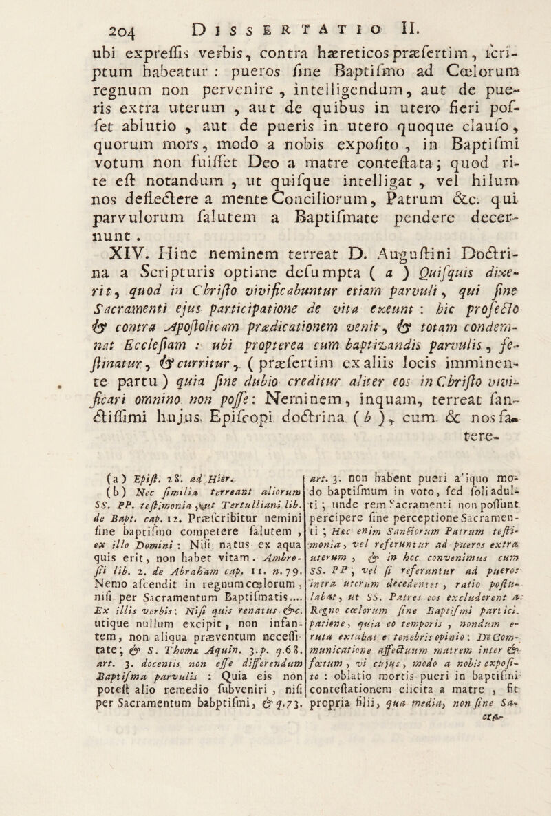 ubi expreffis verbis, contra haereticos praeferrim , Scri¬ ptum habeatur : pueros line Baptifìno ad Coelorum regnum non pervenire, inteiligendum, aut de pue¬ ris extra uterum , aut de quibus in utero fieri pof- fet ablutio , aut de pueris in utero quoque claulo, quorum mors, modo a nobis expofito , in Baptifmi votum non fuifiet Deo a matre conteftata; quod ri¬ te eft notandum , ut quifque intelligat , vel hilum nos deflettere a mente Conciliorum, Patrum &c. qui parvulorum falutem a Baptifmate pendere decer¬ nunt . XIV. Hinc neminem terreat D. Auguflrini Dodtri- na a Scripturis optime defumpta ( a ) Qui [quis dixe~ ritj quod in Cbrifto vivificabuntur etiam parvuli, qui fine Sacramenti ejus participatione de vita exeunt : bic profetilo contra ^poftolicam pradicationem venit, totam condem¬ nat E cele fiam : ubi propterea cum baptizandis parvulis, fe~ flinatur, iy curritur y ( prasfertim ex aliis locis imminen¬ te partu ) quia fine dubio creditur aliter eos in Cbrifto vivi¬ ficari omnino non pojfe: Neminem, inquam, terreat fan- dtiffimi hujus. Epifcopi doòtrina, ( b ), cum. & nos fa» te re- Ca ) Eptfl. 2 S* ad Hier. (i) Nec fimilia terreant aliorumj SS. PP. tefiimonia y%ut Tertulliani lib. de Bapt. cap. 12. Prasfcribitur nemini fine baptifmo competere falutem , ex illo Domini : Nifi natus ex aqua quis erit, non habet vitam. Ambro¬ si lib. 2. de Abraham cap. n. n. 79. Nemo afeendit in regnum coelorum , mfr per Sacramentum Baptifmatis.... Ex illis verbis'. Nifi quis renatus■ &>c. utique nullum excipit, non infan¬ tem , non aliqua praeventum neceflT tate; & S. Thema Aquin. 3.p. ^.6 8. art. 3. docentis non effe differendum B apti/ma parvulis : Quia eis non poteft alio remedio fubveniri , nifi per Sacramentum babptifmi, &q.7l> art. 3. non habent pueri a’iquo ma¬ do baptifmum in voto, fed foli adula¬ ti ; unde rem Sacramenti nonpofTunt. percipere fme perceptione Sacramen¬ ti ; Hac enim SanSiorum Patrum tefii¬ monia ^ vel referuntur ad pueros extra uterum , fy in hoc convenimus cum SS. P P vel fi referantur ad pueros intra uterum decedentes , ratio pofiu- l ab at, ut SS. Patres eos excluderent a~ Regno coelorum fine Baptifmi partici¬ patione , quia eo temporis , nondum e~ ruta extabat e tenebris opinio : De Com¬ municatione affectuum matrem inter & fastum-i vi cujus , modo a nobis expofi¬ to : oblatio mortis pueri in baptifmi- conteftationem elicita a matre , fit propria filii, qua media ^ non fine Sa?