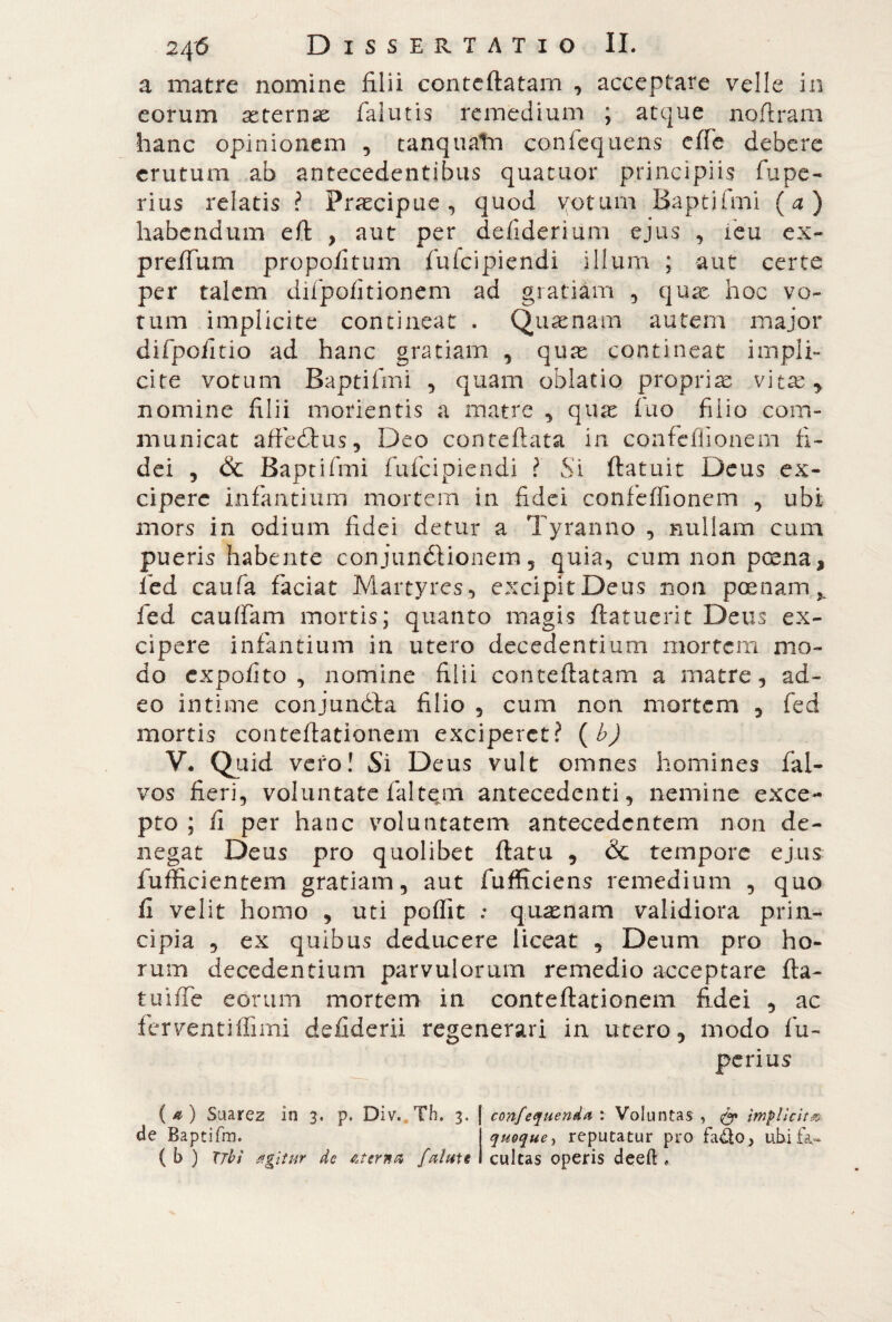 a matre nomine filii conteftatam , acceptare velle in eorum asternas (alutis remedium ; atque noftram hanc opinionem , tanquatn confequens effe debere erutum ab antecedentibus quatuor principiis fupe- rius relatis ? Praecipue, quod votum Baptifmi (a) habendum eft , aut per defiderium ejus , feu ex- preffum propofitum fufeipiendi illum ; aut certe per talem difpofkionem ad gratiam , quas hoc vo¬ tum implicite contineat . Quasnam autem major difpofitio ad hanc gratiam , quas contineat impli¬ cite votum Baptifmi , quam oblatio proprias vitas , nomine lilii morientis a matre , quae fuo filio com¬ municat affé dius, Deo con reflata in confcffionem fi¬ dei , Sc Baptifmi fufeipiendi ? Si (latuit Deus ex¬ cipere infantium mortem in fidei confcffionem , ubi mors in odium fidei detur a Tyranno , nullam cum pueris habente conjunctionem, quia, cum non posna* fied caufa faciat Martyres , excipit Deus non poenam ^ fed cauffam mortis; quanto magis (latuerit Deus ex¬ cipere infantium in utero decedentium mortem mo¬ do expolito, nomine filii conteftatam a matre, ad¬ eo intime conjundta filio , cum non mortem , fed mortis conteftationem exciperet? (b) V. Quid vero! Si Deus vult omnes homines fal- vos fieri, voluntate (altem antecedenti, nemine exce¬ pto ; (i per hanc voluntatem antecedentem non de¬ negat Deus pro quolibet (latu , & tempore ejus fufficientem gratiam, aut fufficiens remedium , quo (1 velit homo , uti poffit ; qnasnam validiora prin¬ cipia , ex quibus deducere liceat , Deum pro ho¬ rum decedentium parvulorum remedio acceptare fta- tuiffe eorum mortem in conteftationem fidei , ac ferventiffimi deftderii regenerari in utero, modo fu- perius (*) Suarez in 3. p. Div. Tb. 3. de Baptifm. (b ) Ubi tfgìtur de Aterna falttU cultas operis deeft *