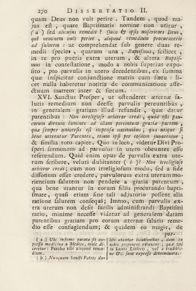 quam Deus non vult perire . Tandem , quod ma* jus eft , quare Baptifmatis nomine non utitur , ( a ) fcd alicujus remedii ? Quin ipfis mifericors Deus , qui neminem vult perire , aliquod remedium procuraverit ad falutem : ut comprehendat fub genere duas re¬ medii fpecie* 5 quarum una , Baptifmus , fcilicet , in re pro pueris extra uterum , & altera Baptis¬ mus in conteftatione , modo a nobis fuperius expo¬ lito , pro parvulis in utero decedentibus, ex fumma quae infpicitur conjunótione matris cum foetu : li¬ cet nulla haberetur notitia de communicatione affé- (Tuum matrem inter & foetum. XVI. Sanctus Profper , ut oftenderet aeternae fa- lutis remedium non deeffe parvulis pereuntibus , in generalem gratiam illud refundit , quae datur parentibus : Non irreligiose arbitror credi, quod ijti pau¬ corum dierum homines ad illam pertineant gratia partem , qua jimper univerfis eft impela nationibus ; qua utique ft bene uterentur Tarentes , etiam ipfi per eojdem juvarentur ; & Umilia toto capite. Quo in loco, videtur Divi Pro- fperi lermonern ad parvulos in utero obeuntes effe referendum. Quid enim opus de parvulis extra ute¬ rum feribere, velini dubitanter ( b )ì Non irreligiose arbitror credi ; cum non irreligiofum modo, fed a fide diffonum effet credere, parvulorum extra uterummo- rientium falutem non pendere a gratia parentum , qua bene utantur in eorum filiis procurando bapti- fmate, quali etiam fine tali adjutorio pollent alia ratione falutem confequi; Immo, cum parvulis ex¬ tra uterum non defit facilis adminiftrandi Baptifmi ratio, minime neceffe videtur ad generalem datam parentibus gratiam pro eorum anernas (alutis reme¬ dio effe confugiendum; & quidem eo magis, de par- ( a ) Ubi infirmo parata fit ex- biis utuntur locutionibus yidum ea prega medicina a Medico, male di- nobis proponere nituntur , qu^e vel ceretur : Parabo tibi aliquod reme- | in Sacris Litteris , vel a traditio- dium. j ne &c* fiunt exprejfe determinata { b ) Nunquam Sanfti Patres du» /