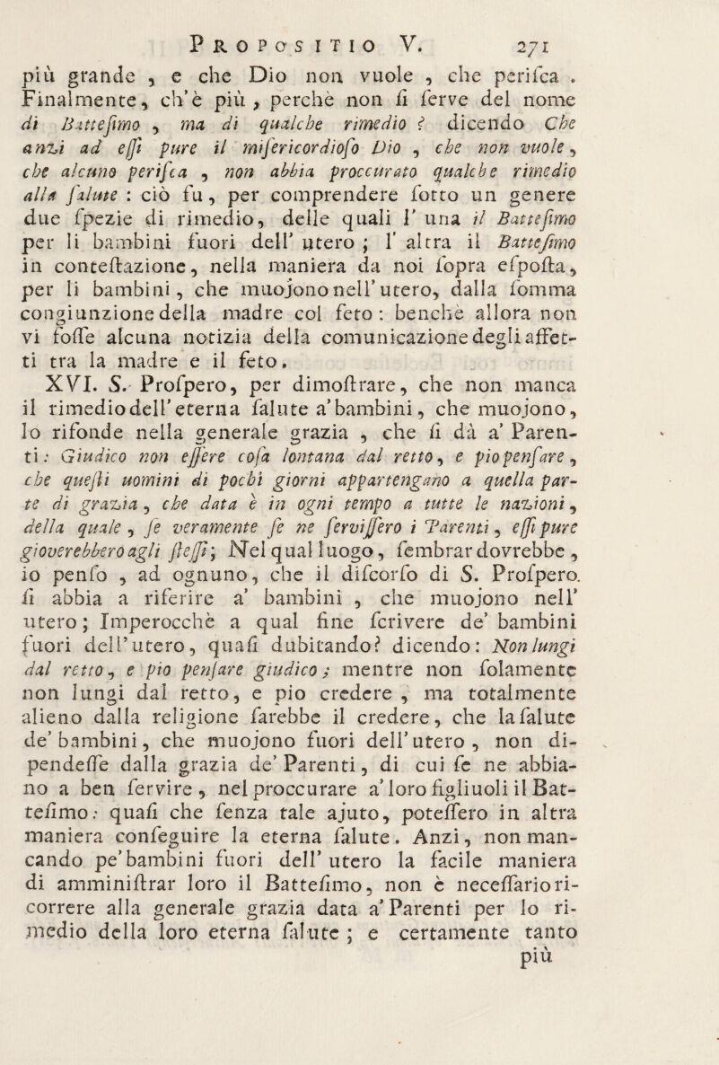 più grande , e che Dio non vuole , che perifca * Finalmente, ch’è più, perchè non fi ferve del nome di Butte fimo , ma di qualche rimedio ? dicendo Che anzi ad effit pure il mifericordiofo Dio , che non vuole, che alcuno perifca , non abbia proccurato qualche rimedio alla fi'alme : ciò fu, per comprendere forco un genere due fpezie di rimedio, delle quali f una il Batte fimo per li bambini fuori delf utero ; f altra il Batte fimo in concertazione, nella maniera da noi fopra efpofta, per li bambini, che muoiono nell* utero, dalla fomma congiunzione della madre col feto: benché allora non vi forte alcuna notizia della comunicazione degli affet¬ ti tra la madre e il feto, XVI. S. Profpero, per dimoftrare, che non manca il rimediodelfeterna fallite a bambini, che muojono, lo rifonde nella generale grazia , che fi dà a Paren¬ ti: Giudico non effere co fa lontana dal retto, e pio p enfiar e , che quefii uomini di pochi giorni appartengano a quella par¬ te di grazia , che data è in ogni tempo a tutte le nazioni, della quale , fie veramente fie ne fervifiero i Tarenti, e (fi pure gioverebbero agli flejjì; Nel qual luogo, fembrar dovrebbe , io penfo , ad ognuno, che il difcorfo di S. Profpero. fi abbia a riferire a’ bambini , che muoiono nell* utero; Imperocché a qual fine fcrivere de’ bambini fuori dell’utero, quali dubitando? dicendo: Konlungì dal retto, e pio penjare giudico ; mentre non fidamente non lungi dal retto, e pio credere , ma totalmente alieno dalla religione farebbe il credere, che Iafalute de'bambini, che muojono fuori delf utero, non di¬ penderti dalla grazia de’Parenti, di cui fe ne abbia¬ no a ben fervire , nel proccurare a loro figliuoli il Bat¬ temmo: quali che fenza tale ajuto, poteffero in altra maniera confeguire la eterna falute. Anzi, non man¬ cando pe’bambini fuori delf utero la facile maniera di amminiftrar loro il Battefimo, non è neceffariori¬ correre alla generale grazia data a* Parenti per lo ri¬ medio della loro eterna fafute ; e certamente tanto