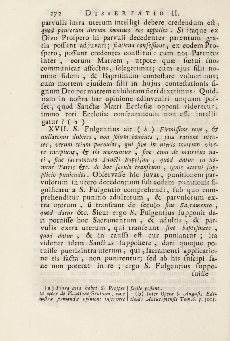 parvulis intra uterum intelligi debere credendum eft , quod paucorum dierum homines eos appellet . Si itaque ex Divo Profpero hi parvuli decedentes parentum gra¬ tia poffunt adjuvari; fi aliena confezione, ex eodem Pro¬ fpero , poffunt credentes conftitui : cum nos Parentes inter , eorum Matrem , utpote quas fcetui fuos communicat affeótus, (elegerimus; cum ejus filii no¬ mine fidem , 6c Baptifmum conteftare voluerimus; cum mortem ejufdem filii in hujus conteflationis fi¬ gli um Deo per matrem exhibitam fieri dixerimus : Quid¬ nam in noftra hac opinione adinveniri unquam pofi¬ let, quod Sandtas Matri Ecclefiae opponi videretur, immo toti Ecclefiae confencaneum non effe intelli- gatur ? ( a ) XVII. S. Fui gentius ait ( b ) Fimi/fime tene , Ò4 nullatenus dubites , non folum homines , jam ratione ut en- tes, verum etiam parvulos, qui five in uteris matrum vive¬ re incipiun(, ibi moriuntur , five cum de matribus ita¬ ti 9 fiine [aeramento SanSli Baptijmi , quod datur in no¬ mine Tatris &c. de hoc feculo tranfeunt , ignis aeterni fup- plicio puniendos. Obfervaffe hic juvat, punitionem par¬ vulorum in utero decedentium fub eodem punitionis li¬ gnificati! a S. Fulgentio comprehendi, fub quo com¬ prehenditur punitio adultorum 3 & parvulorum ex¬ tra uterum , fi tranfeant de feculo fine Sacramento } quod datur &c. Sicut ergo S. Fulgentius fupponit da¬ ri potuiffe hoc Sacramentum , 6c adultis , & par¬ vulis extfa uterum , qui tranfeunt fine baptifinate , quod datur , & in cauffa eft cur puniantur ; ita videtur idem Sandtus fuppohere , dari quoque po¬ tuiffe pueris intra uterum , qui , facramenti applicatio¬ ne eis faéìa , non punirentur; fed ab his fufeipi fa¬ né non poterat in re ; ergo S. Fulgentius fuppo- fuiffe (a) Plura alia habet S. Profper | facile pojfent. in opere de Vocatione Gentium, qua?] (b) Inter Opera S. *Augufi, Edi*> wftrtf firmandae opinioni injervfre tionis yLntuerpienfis Tom>6. p. 501 j.