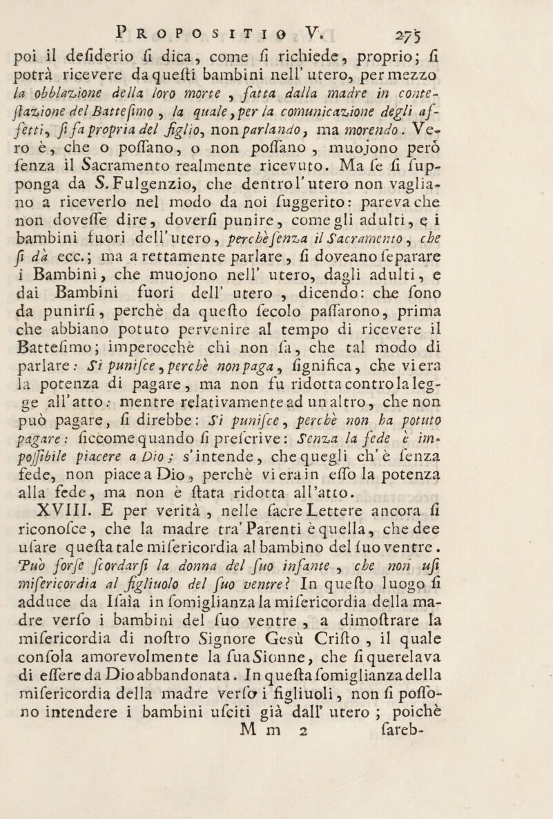 poi il defiderio fi dica, come fi richiede, proprio; fi potrà ricevere da quelli bambini nell’utero, per mezzo la obblazione della loro morte , fatta dalla madre in conte- fazione del Batte fimo , la quale}per la comunicazione degli af¬ fetti, fi fa propria del figlio^ nonparlando, ma morendo. Ve- ro è, che o pofiano, o non pollano , muoiono però lenza il Sacramento realmente ricevuto. Ma le fi frap¬ ponga da S.Fulgenzio, che dentrol’utero non vaglia¬ no a riceverlo nel modo da noi fuggerito: pareva che non doveffe dire, doverli punire, come gli adulti, e i bambini fuori dell’utero , perchè fenza il Sacramento, che fi da ecc. ; ma a rettamente parlare, fi doyeano fé parare i Bambini, che muoiono nell’ utero, dagli adulti, e dai Bambini fuori dell’ utero , dicendo: che fono da punirli, perchè da quello fecolo palfarono, prima che abbiano potuto pervenire al tempo di ricevere il Battelimo; imperocché chi non fi, che tal modo di parlare; Si punifce ^perche nonpaga, lignifica, che vi era la potenza di pagare, ma non fu ridotta contro la leg¬ ge all’atto; mentre relativamente ad un altro, che non può pagare, fi direbbe: Si punifce, perchè non ha potuto pagare: ficcomequando fi prefcrive: Senza la fede è im~ pojfibile piacere a Dio ; s'intende, che quegli eh’è fenza fede, non piaceaDio, perchè vierain elfo la potenza alla fede, ma non è fiata ridotta al Tatto. XVIII. E per verità, nelle facreLettere ancora fi riconofce, che la madre tra'Parenti è quella, che dee rifare quefta tale mifericordia al bambino del luo ventre. Tuo forfè feordarfì la donna del fio infante , che non ufi mifericordia al figliuolo del fuo ventreì In quello luogo fi adduce da Ifaìa in fomiglianza la mifericordia della ma¬ dre verfo i bambini del fuo ventre , a dimoftrare la mifericordia di noftro Signore Gesù Crifio , il quale confola amorevolmente lafuaSionne, che liquerelava di elfere da Dio abbandonata. In queftafomiglianzadella mifericordia della madre verfo i figliuoli, non fi poflb- no intendere i bambini ufeiti già dalF utero ; poiché M m 2 fareb-