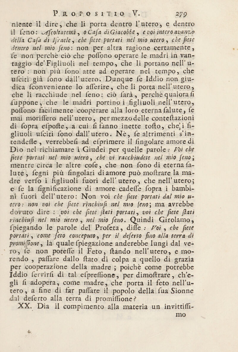 niente il dire, che li porta dentro f utero, e dentro il fello: Afcolt atemi, 0 C afa di Giacobbe , e voi intero avanzo della Cafa di Jfraele, che fiete portati nel mio utero, cfe dentro nel mio feno: non per altra ragione certamente, fe non perchè ciò che poffono operare le madri in van- raggio de’Figliuoli nel tempo, elle li portano nell’u- tero : non più fono atte ad operare nel tempo, che ufeiti già fono dall’utero. Dunque fe Iddio non giu» dica feonveniente lo afferire, che li porta nell’utero, che li racchiude nel feno: ciò farà, perchè qualora fi lappone, che le madri portino i figliuoli nell'utero, poffono facilmente cooperare alla loro eterna falute, fe mai monderò nell' utero, per mezzo delle conteftazioni di fopra efpofte, a cui fi fanno inette tolto, cheji fi¬ gliuoli ufeiti fono dalfutero. Nè, fe altrimenti $’in~ tendefle , verrebbefi ad efprimere il fingolare amore di Dio nel richiamare i Giudei per quelle parole: Fot che fiete portati nel mio utero, che vi racchiudete nel mìo feno ; mentre circa le altre cole, che non fono di eterna fa- iute, fegni più Angolari di amore può rnoftrare la ma» dre verfo i figliuoli fuori dell’utero, che nell’utero^ e fe la lignificazione di amore cadeffe fopra i bambi- ni fuori dell'utero: Non voi che fiete portati dal mio tero : non voi che fiete rinchhifi nel mio \em\ ma avrebbe dovuto dire : voi che fiete fiati portati, voi che fiete fiati rinchiufi nel mìo utero , nel mìo fieno. Quindi Girolamo, fpiegando le parole del Profeta, diffe : Voi , che fiete portati, come feto conceputo, per il deferto fino alla terra di promijfione, la quale fpiegazione anderebbe lungi dal ve- / ro, fe non poteffe il Feto, dando nell*utero, e mo¬ rendo , paffare dallo fiato di colpa a quello di grazia per cooperazione della madre ; poiché come potrebbe Iddio fervirfi di tal efpreffione, per dimoftrare, ch'e¬ gli fi adopera, come madre, che porta il feto nelfu- tero, a fine di far paffare il popolo della fua Sionne .dal deferto alla terra di promiffionef XX, Dia il compimento alla materia un invitti {fi¬ mo 4