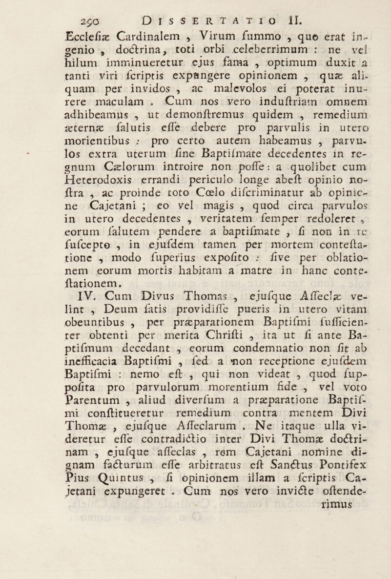 Ecclefias Cardinalem , Virum fummo , quo erat in¬ genio 3 dottrina, roti orbi celeberrimum : ne ve! hilum imminueretur ejus fama 5 optimum duxit a tanti viri fcriptis expingere opinionem «, quas ali¬ quam per invidos •> ac malevolos ei poterat inu¬ rere maculam . Cum nos vero induftriam omnem adhibeamus , ut demonftremus quidem , remedium aeternae falutis effe debere pro parvulis in utero morientibus ; pro certo autem habeamus , parvu¬ los extra uterum fine Baptifmate decedentes in re¬ gnum Calorum introire non poffe : a quolibet cum Heterodoxis errandi periculo longe abeft opinio no» ftra , ac proinde toto Coelo diferiminatur ab opinic- ne Cajetani ; eo vel magis 3 quod circa parvulos in utero decedentes , veritatem femper redoleret , eorum falutem pendere a baptifmate , fi non in re fufeepto , in ejufdem tamen per mortem contefta- rione , modo fuperius expofito .* five per oblatio¬ nem eorum mortis habitam a matre in hanc conte- ftationem. IV. Cu m Divus Thomas 5 ejufque Affeci^ ve¬ lint , Deum fatis providiffe pueris in utero vitam obeuntibus 5 per pr^parationem Baptifmi fufficien- ter obtenti per merita Chrifti 5 ita ut fi ante Ba- ptifmum decedant 5 eorum condemnatio non fit ab inefficacia Baptifmi , fed a non receptione ejufdem Baptifmi : nemo eft , qui non videat •> quod fup- pofita pro parvulorum morentium fide , vel voto Parentum 5 aliud diverfum a praeparatione Baptif¬ mi conftitueretur remedium contra mentem Divi Thomas 7 ejufque Affeclarum . Ne itaque ulla vi¬ deretur effe contradidrio inter Divi Thomas dodtri- nam 5 ejufque affeclas , rem Cajetani nomine di¬ gnam fadlurum effe arbitratus eft Sandlus Pontifex Pius Quintus j fi opinionem illam a fcriptis Ca¬ jetani expungeret . Cum nos vero invidie oftende- rjmus