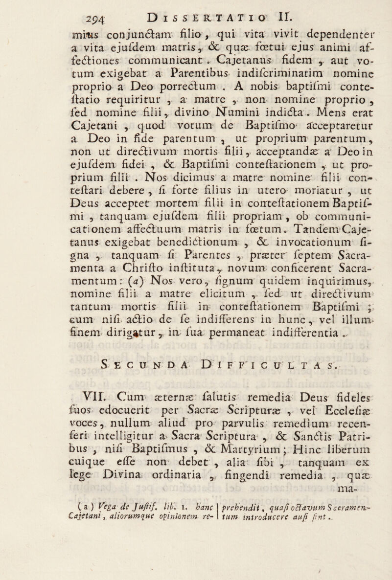 mms conjunctam filio , qui vita vivit dependenter a vita ejufdem matris, & quae foetui ejus animi af¬ fectiones communicant » Cajetanus fidem , aut vo¬ tum exigebat a Parentibus indifcriminatim nomine proprio a Deo porreClum . A nobis baptifmi conte- ftatio requiritur , a matre , non nomine proprio , ied nomine filii, divino Numini indicfta . Mens erat Cajetani , quod votum de Baptifmo acceptaretur a Deo in fide parentum , ut proprium parentum, non ut directivum mortis filii, acceptandae a Deo in ejufdem fidei , & Baptifmi contefiationem , ut pro¬ prium filii . Nos dicimus a matre nomine filii con- teftari debere, fi forte filius in utero moriatur , ut Deus accepter mortem filii in corrteftationem Baptif¬ mi , tanquam ejufdem filii propriam , ob communi¬ cationem affeótiium matris in foetum. Tandem Caje¬ tanus exigebat benedictionum , & invocationum fi- gna , tanquam fi Parentes , pr^ter feptem Sacra¬ menta a Chriffo inflituta, novum; conficerent Sacra¬ mentum: (a) Nos vero, fignum quidem inquirimus, nomine filii a matre elicitum v fed ut direótivurn* tantum* mortis filii in contefiationem Baptifmi ; cum nifi aótio de fe indifferens in hunc , vel illum* finem dirigatur T in fua permaneat indifferentia S E C U N D A’- D I F F I C U L T A S.> VII. Cum* scremai falutis remedia Deus fideles fuos edocuerit per Sacras Scripturae? , vel Ecclefiae voces , nullum aliud pro parvulis remedium? recen- feri intelligitur a Sacra* Scriptura? , & Sa nói is Patri¬ bus , nifi Baptifmus , &• Martyrium Hinc liberum cuique effe non debet , alia fibi , tanquam ex lege Divina; ordinaria fingendi-1 remedia , quae ma- C a-) Veget de Jufiif, lih, i. hanc ! prehendit, quafi oBavum Sacramene Cajetani-, aliorumque opinionem re~\ tum introducere au fi fini.