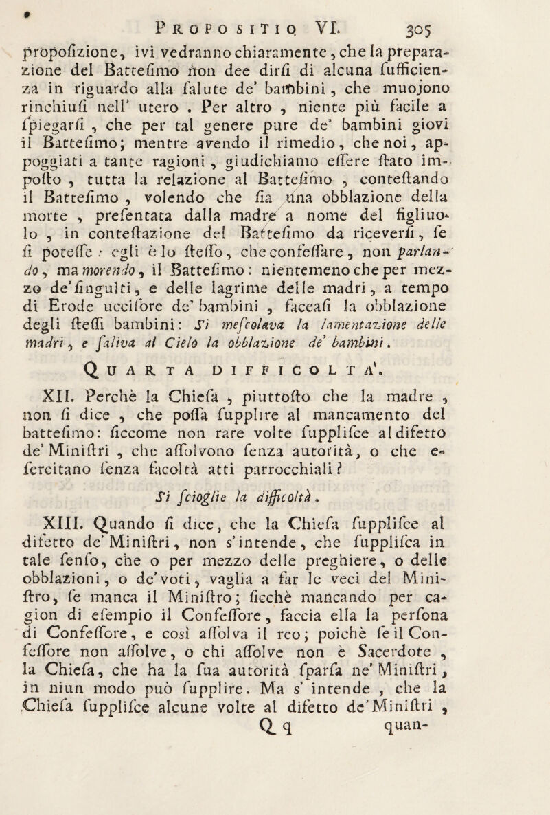 proporzione, ivi vedranno chiaramente, che la prepara¬ zione del Battemmo non dee dirli di alcuna fufficien- za in riguardo alla falute de’ bambini , che muoiono rinchiuft nell' utero . Per altro , niente più facile a spiegarli , che per tal genere pure de’ bambini giovi il Battemmo; mentre avendo il rimedio, che noi, ap¬ poggiati a tante ragioni , giudichiamo effere flato im¬ porto , tutta la relazione al Battemmo , confettando il Battelimo , volendo che /la una obblazione delia morte , prefentata dalla madre a nome del figliuo- lo , in conteftazione dei Baftelirno da riceverli, fe fi potette .* egli è lo fletto, che confettare, non parlane do, ma morendo, il Battelimo: nientemeno che per mez¬ zo de’lingaiti, e delle lagrime delle madri, a tempo di Erode uccifore de’ bambini , faceafi la obblazione degli fletti bambini: Sì mefcolava la lamentazione delle madri, e faliva al Cielo la obblazione de bambini. Quarta difficolt a\ XII. Perchè la Chiefa , piuttofto che la madre , non li dice , che patta fupplire al mancamento del battefimo: liccome non rare volte fupplifce al difetto de’Miniftri , che attblvono lenza autorità> o che e* fercitano lenza facoltà atti parrocchiali? Si [doglie la difficoltà* XIII. Quando li dice, che la Chiefa fupplifce al difetto de’Miniftri, non s’intende, che fupplifca in tale fenfo, che o per mezzo delle preghiere, o delle obblazioni, o de'voti, vaglia a far le veci del Mini' ftro, fe manca il Miniftro; licchè mancando per ca- gion di efempio il Confeffore, faccia ella la perfona di Confeffore, e così attolva il reo; poiché feilCon- feffore non attòlve, o chi aflblve non è Sacerdote , la Chiefa, che ha la fua autorità fparfa ne'Miniftri, in niun modo può fupplire. Ma s intende , che la Chiefa fupplifce alcune volte al difètto de’Miniftri Q q quan- 5