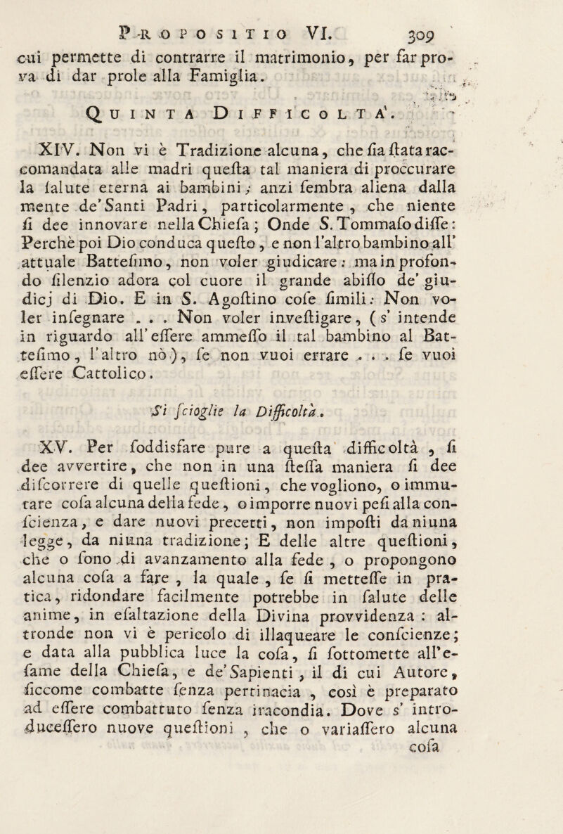 cui permette di contrarre il matrimonio9 per far pro¬ va di dar prole alla Famiglia. '* . !f ■si# à' y Jm Quinta Difficolta'. * ‘ - - .* ’ j ■ +'1 ■' ' . < XIV. Non vi è Tradizione alcuna, che fa (lata rac¬ comandata alle madri quella tal maniera di proccurare la fallite eterna ai bambini; anzi fembra aliena dalla mente deSanti Padri, particolarmente, che niente li dee innovare nellaChiefa ; Onde S. Tommafodiffe : Perchè poi Dio conduca quello , e non labro bambino all* attuale Battefimo, non voler giudicare; ma in profon¬ do lìlenzio adora col cuore il grande abiflo defgiu- dicj di Dio. E in S. Agallino cole limili; Non vo¬ ler infegnare . . . Non voler invelligare, ( s intende in riguardo all’effere ammelfo il tal bambino al fiat» tellmo, l’altro nò), fe non vuoi errare .. . .. fe vuoi effere Cattolico. rSi [doglie la Difficolta , XV. Per foddisfare pure a quella difficoltà , fi dee avvertire, che non in una fteffa maniera li dee di (correre di quelle queftioni, che vogliono, o immu¬ tare cola alcuna delia fede , o imporre nuovi peli alla con¬ ici enza, e dare nuovi precetti, non impolli daniuna legge, da ninna tradizione; E delle altre quellioni, che o fono ,di avanzamento alla fede , o propongono alcuna cola a fare , la quale , fe li metteffe in pra¬ tica, ridondare facilmente potrebbe in falute delle anime, in elaltazione della Divina provvidenza : al¬ tronde non vi è pericolo di illaqueare le confidenze; e data alla pubblica luce la cofa, li fottomette aire- fame della Chiefa, e de’Sapienti , il di cui Autore, liccome combatte fenza pertinacia , così è preparato ad effere combattuto fenza iracondia. Dove s’ intro- duceffero nuove quellioni , che o variaffero alcuna cofa