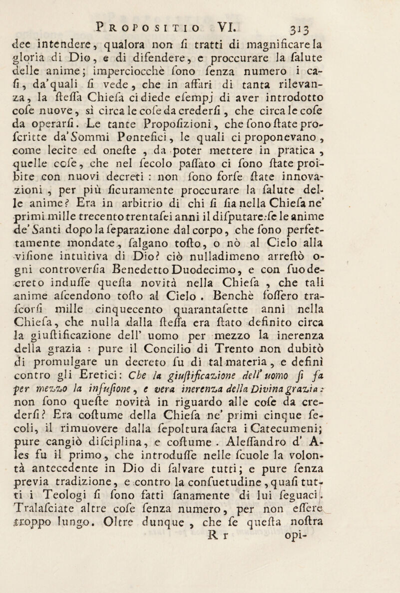 dee intendere, qualora non fi tratti di magnificare la gloria di Dio, e di difendere, e proccurare la falute delle anime; imperciocché fono fenza numero i ca~ fi, da’quali fi vede, che in affari di tanta rilevan¬ za, la fteffa Chiefa ci diede efempj di aver introdotto cofe nuove, si circalecofedacrederfi , che circa le cofe da operarli. Le tante Fropofizioni, che fono ftate prò- ferine da’Sommi Pontefici, le quali ci proponevano , come lecite ed onefie , da poter mettere in pratica , quelle cofe , che nel fecolo paflato ci fono fiate proi¬ bite con nuovi decreti : non fono forfè fiate innova¬ zioni , per più ficuramente proccurare la falute del¬ le animet Era in arbitrio di chili fia nella Chiefa ne* primi mille trecento trentafei anni il difputarc:fe le anime de* Santi dopolafeparazione dal corpo, che fono perfet¬ tamente mondate, falgano tofto, o nò al Cielo alla vifione intuitiva di Dio? ciò nulladimeno arrefiò o- gni controverfia Benedetto Duodecimo, e con fuode- creto indulfe quella novità nella Chiefa , che tali anime afeendono tofto al Cielo . Benché fodero tra- feorfi mille cinquecento quarantafette anni nella Chiefa, che nulla dalla fteffa era fiato definito circa la giuftificazione dell’ uomo per mezzo la inerenza della grazia : pure il Concilio di Trento non dubitò di promulgare un decreto fu di tal materia, e defini contro gli Eretici: Che la giuftificazione deli* uomo fi fa fer mezzo la infufone, e vera inerenza della Divina grazia* non fono quelle novità in riguardo alle cofe da cre¬ derli? Era coftume della Chiefa ne’primi cinque fe- coli, il rimuovere dalla fepoltura facra i Catecumeni; pure cangiò difciplina, e coftume . Aleffandro d’ A- les fu il primo, che introdufle nelle fcuole la volon¬ tà antecedente in Dio di falvare tutti; e pure fenza previa tradizione, e contro la confuetudine , quali tutr ti i Teologi fi fono fatti fanamente di lui feguaci. Tralafciate altre cofe fenza numero, per non effera .troppo lungo. Oltre dunque , che fe quella noftra R r opi-