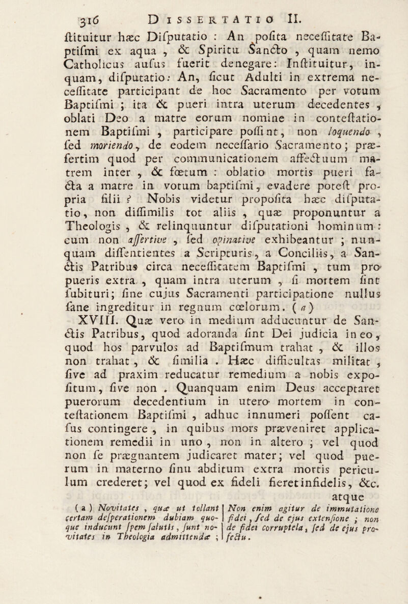 flituitur haec Difputatio : An polita ner ceffi tate Ba¬ ptifmi ex aqua , & Spiritu Sa nòlo , quam nemo Catholicus aufus fuerit denegare: Inftituitur, in- quam, difputatio: An, ficut Adulti in extrema ne- ceffitate participant de hoc Sacramento per votum Baptifmi ; ita dc pueri intra uterum decedentes , oblati Deo a matre eorum nomine in conteftatio- nem Baptifmi , participare poffi nt, non loquendo , fed moriendo y de eodem neceffario Sacramento; pne- fertirn quod per communicationem affediiuim ma¬ trem inter , & foetum : oblatio mortis pueri fa- éta a matre in votum baptifmi, evadere poteft pro¬ pria filii f5 Nobis videtur propofita haec difputa¬ tio, non diffimilis tot aliis , quae proponuntur a Theologis , & relinquuntur difputationi hominum : cum non ajfertive , fed opinatine exhibeantur ; nun¬ quam diffentientes a Scripturis, a Conciliis, a San- élis Patribus circa neceflkatem Baptifmi , tum pro* pueris extra , quam intra uterum , fi mortem fint inibituri; fine cujus Sacramenti participatione nullus fané ingreditur in regnum coelorum, (a) XVIII. Quae vero in medium adducuntur de San- <5tis Patribus, quod adoranda fint Dei judicia ineo, quod hos parvulos ad Baptifmum trahat , & illos non trahat , 6c fi mi lia . Haec difficultas militat , five ad praxim reducatur remedium a nobis expo¬ litum, five non . Quanquam enim Deus acceptaret puerorum decedentium in utero- mortem in con- reflationem Baptifmi , adhuc innumeri polfent ca¬ la s contingere , in quibus mors praeveniret applica¬ tionem remedii in uno , non in altero ; vel quod non fe praegnantem judicaret mater; vel quod pue¬ rum in materno finti abditum extra mortis pericu¬ lum crederet; vel quod ex fideli fieret infidelis, &c. ( a ) Novitates , qua ut tollant certam dejerationem dubiam quo¬ que inducunt fpem falutis , funi no¬ vitates in Theologia admittenda ; atque Non enim agitur de immutatione fidei, fed de ejus extenfione ; non de fidei corruptela s fed de ejus pro¬ fectu .