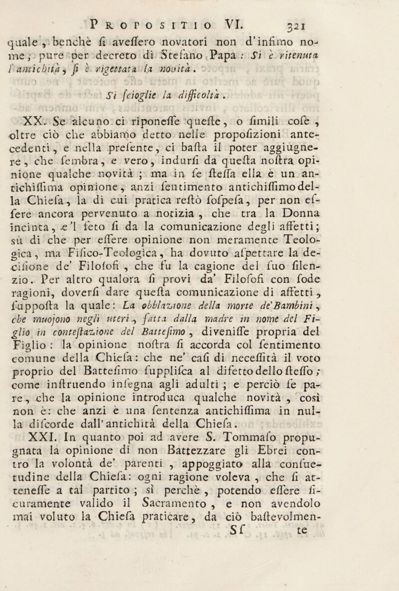 quale 9 benché fi avefiero novatori non d’infimo no-* me; pure per decreto di Stefano Papa: Si e ritenuta 1' amichila, fi e rigettata la novità. Si /doglie la difficoltà . XX. Se alcuno ci riponeffe quelle, o Amili cole 9 oltre ciò che abbiamo detto nelle propofizioni ante¬ cedenti 9 e nella prefente, ci bafta il poter aggiugne- re 9 che fembra, e vero, indurii da quella noftra. opi¬ nione qualche novità ; ma in fe fieffa ella è un an¬ tichi flì ma opinione, anzi fentimento antichiffimodel¬ la Ch iefa , la di cui pratica reftò fofpefa, per non ef¬ fere ancora pervenuto a notizia , che tra la Donna incinta, -e’1 feto fi da la comunicazione degli affetti; sii di che per effere opinione non meramente Teolo¬ gica , ma Fifico-Teologica, ha dovuto affettare la de- cilione de’ Filofofi , che fu la cagione del fuo lilen- zio. Per altro qualora fi provi da* Filofofi con fode ragioni, doverli dare quella comunicazione di affetti , fuppofta la quale : La obbla^tone della morte de'Bambini, che muojono negli uterifatta dalla madre in nome del Fi¬ glio in cmtefìa%ione del Battefmo , diveniffe propria dei Figlio : la opinione noftra fi accorda col fentimento comune della Chiefa: che ne cafi di necelfità il voto proprio del Battefimo fupplifca al difetto dello fteffo ; come inftruendo inlegna agli adulti ; e perciò fe pa¬ re, che la opinione introduca qualche novità , così non è; che anzi è una fentenza antichiffima in nul¬ la difcorde dall’antichità della Chiefa. XXI. In quanto poi ad avere S. Tom ma lo propu¬ gnata la opinione di non Battezzare gli Ebrei con¬ tro la volontà de’ parenti , appoggiato alla confue- tudine della Chiefa: ogni ragione voleva , che li at¬ te n effe a tal partito ; si perchè , potendo effere fi¬ ca rumente valido il Sacramento , e non avendolo mai voluto la Chiefa praticare, da ciò baftevolmen- Sf te