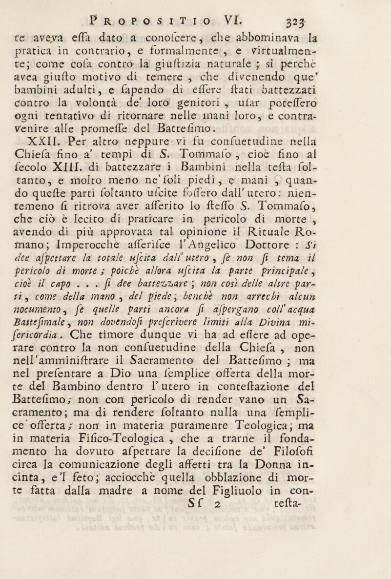 te aveva effa dato a conofcere,- che abbominava la pratica in contrario, e formalmente , e virtualmen¬ te; come cola contro la giudizia naturale ; sì perchè avea giudo motivo di temere , che divenendo ques bambini adulti, e fapendo di edere dati battezzati contro la volontà de’ loro genitori , ufar poteffero ogni tentativo di ritornare nelle mani loro, e contra¬ venire alle promede del Batte fimo. XXII. Per altro neppure vi fu confuetudine nella Chiefa fino a’ tempi di S. Tommafo , cioè fino al fecolo XIII. di battezzare i Bambini nella teda ibi- tanto, e molto meno ne’foli piedi, e mani , quan¬ do quede parti foltanto ufeite fodero dall'utero;' nien¬ temeno fi ritrova aver aderito io dedo 5* Tommafo, che ciò è lecito di praticare in pericolo di morte , avendo di più approvata tal opinione il Rituale Ro¬ mano; Imperocché afferifee fAngelico Dottore : Si dee affettare la totale ufi ita dall* utero ^ fi non fi tema il pericolo di morte ; poiché allora uficita la parte principale, cioè il capo . . » fi dee battezzare ; non così delle altre par¬ ti , come della mano , del piede ; benché non arrechi alcun nocumento, fi quelle parti ancora fi afpergano colf acqua Bau e fimale, non dovendofi preferivere limiti alla Divina mi- firicordìa. Che timore dunque vi ha ad edere ad ope¬ rare contro la non confuetudine della Chiefa , non nell’amminidrare il Sacramento del Battefimo ; ma nel prefentare a Dio una femplice odèrta della mor¬ te del Bambino dentro V utero in contedazione del Battefimo; non con pericolo di render vano un Sa¬ cramento ; ma di rendere foltanto nulla una fempli¬ ce* offerta ; non in materia puramente Teologica, ma in materia Fifico-Teologica , che a trarne il fonda¬ mento ha dovuto afpettare la decifione de’ Filofofi circa la comunicazione degli affetti tra la Donna in¬ cinta, el feto; acciocché quella obblazione di mor¬ te fatta dalla madre a nome del Figliuolo in con- S f 2 teda»