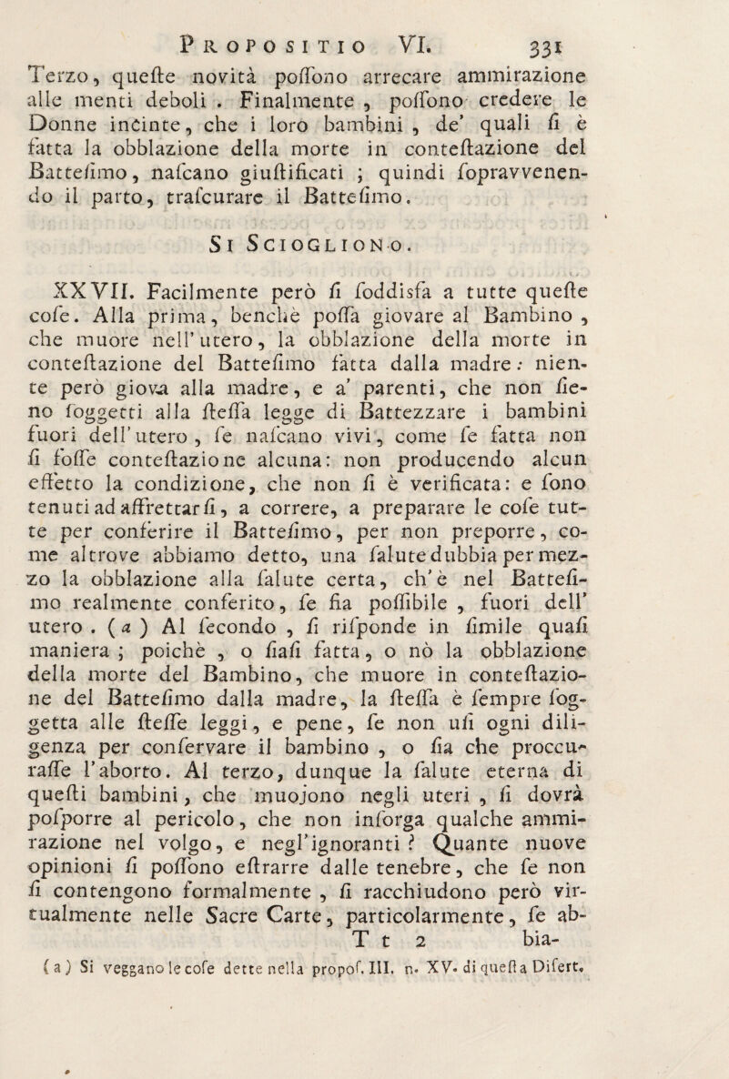 Terzo, quelle novità poffono arrecare ammirazione alle menti deboli . Finalmente , pollano credere le Donne incinte, che i loro bambini, de’ quali fi è fatta la obblazione della morte in conteftazione del Battefimo, nafcano giuftificati ; quindi fopravvenen- do il parto, trafcurare il Battefimo, / t,1 ’ - ' *- i '■•?«{. J . * ./ ' \.jl - «,* „ ^ 4 1. * K - • -*£ ' . * ' '1 w J. Si Sciogliono. . f \ ■ >. > « • ? \.v - * - 1 ,v V *. • XXVII. Facilmente però fi foddisfa a tutte quelle cofie. Alla prima, benché polla giovare al Bambino, che muore nell’utero, la obblazione della morte in conteftazione del Battefimo fatta dalla madre: nien¬ te però giova alla madre, e a parenti, che non fie¬ no (oggetti alla ftefta legge di Battezzare i bambini fuori dell’utero, fe nafcano vivi, come fe fatta non fi folle conteftazione alcuna: non producendo alcun effetto la condizione, che non fi è verificata: e fono tenuti ad affrettarli, a correre, a preparare le cole tut¬ te per conferire il Battefimo, per non preporre, co¬ me altrove abbiamo detto, una fallite dubbia per mez¬ zo la obblazione alla fallite certa, eh’è nel Battefi¬ mo realmente conferito, fe fia polfibile , fuori dell’ utero . (a ) Al fecondo , fi rifponde in Umile quali maniera ; poiché , o fiali fatta, o nò la obblazione della morte del Bambino, che muore in conteftazio¬ ne dei Battefimo dalla madre, la fteffa è fempre log- getta alle fteffe leggi, e pene, fe non ufi ogni dili¬ genza per confervare il bambino , o fia che proceri'* rafie l’aborto. Al terzo, dunque la falute eterna di quelli bambini, che muoiono negli uteri , fi dovrà pofporre ai pencolo, che non inforga qualche ammi¬ razione nei volgo, e negl’ignoranti ? Quante nuove opinioni fi poffono eftrarre dalle tenebre, che fe non fi contengono formalmente , fi racchiudono però vir¬ tualmente nelle Sacre Carte, particolarmente, fe ab- T t 2 bia- (a) Si veggano le cole dette nella proponili, n* XV. di quella Difert,