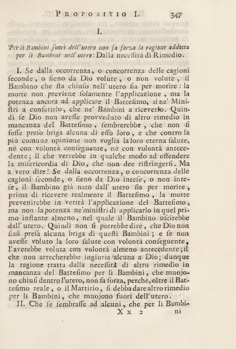 I. Ter li Bambini fuori dell*utero non fa fona la ragione addotta per li Bambini nell*utero: Dalla neceffità di Rimedio> I. Se dalla occorrenza, o concorrenza delle cagioni feconde, o fieno da Dio volute, o non volute, il Bambino che /la chiufo nell' utero ila per morire : la morte non previene /blamente Tapplicazione , ma la potenza ancora ad applicare il Batte/ìmo, sine' Mini- Uri a conferirlo, che no Bambini a riccverk). Quin¬ di fe Dio non aveffe provveduto di altro rimedio ili mancanza del Batte/ìmo, /ombrerebbe , che non fi foffe prefo briga alcuna di elfo loro , e che contro la più comune opinione non voglia la loro eterna fallite, nè con volontà confeguente, nè con volontà antece¬ dente ; il che verrebbe in qualche modo ad offendere la mìfericordia di Dio, che non dee ri/lringerii • Ma a vero dire! Se dalla occorrenza, o concorrenza delle cagioni feconde, o fieno da Dio intefe, o non inte- fe , il Bambino già nato dall utero ila per morire , prima di ricevere realmente il Batte/ìmo , la morte prevenirebbe in verità rapplicazione del Batte/ìmo, ma non lapotenza neminiffri di applicarlo in quel pri¬ mo inflante almeno, nel quale il Bambino /ridirebbe dall’ utero. Quindi non fi potrebbe dire , che Dio non fi a fi prefa alcuna briga di quelli Bambini ; e fe non aveffe valuto la loro faiute con volontà confeguente, Laverebbe voluta con volontà almeno antecedente ; il che non arrecherebbe ingiuria ‘alcuna a Dio; dunque la ragione tratta dalla neceffità di altro rimedio in mancanza del Batte/ìmo per li Bambini, che muoio¬ no chiu/ì dentro Turerò, non fa forza, perchè, oltre il Bat- telìmo reale, o il Martirio, fi debba dare altro rimedio per li Bambini, che muoiono fuori dell’utero» IL Che fe fembraffe ad alcuni, che per li Bambi- X x 2 ni