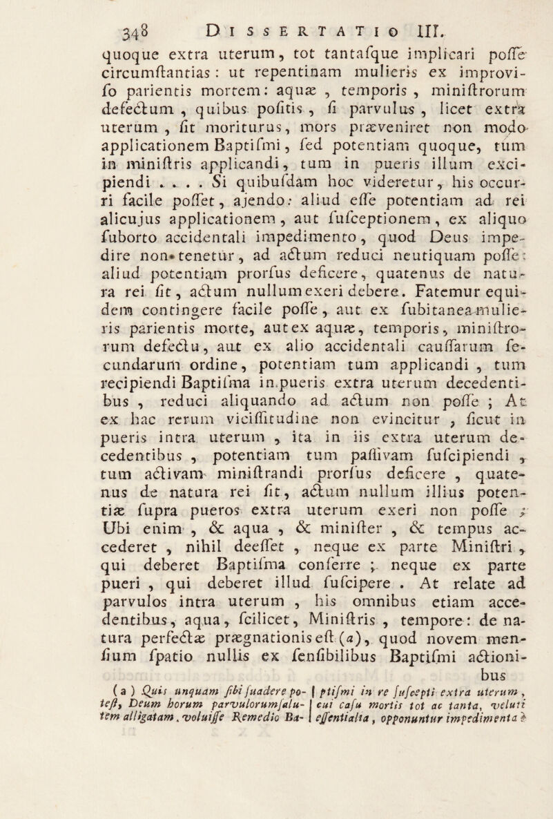 quoque extra uterum, tot tantafque implicari poffb circumflandas : ut repentinam mulieris ex improvi- fo parientis mortem: aquas , temporis, miniftrorum defedtuni , quibus pofitis , fi parvulus, licet extra uterum, iit moriturus, mors proveniret non modo applicationem Baptifmi, fed potentiam quoque, tum in miniftris applicandi, tum in pueris illum exci- piendi . ... . . Si quibufdam hoc videretur, his occur¬ ri facile poffet, ajendo: aliud effe potentiam ad rei alicujus applicationem, aut fufceptionem, ex aliquo fuborto accidentali impedimento, quod Deus impe¬ dire non* tenetur, ad adlum reduci neutiquam poffe; aliud potentiam prorfus deficere, quatenus de natu¬ ra rei fit, adtum nullumexeri debere. Fatemur equi¬ dem contingere facile poffe, aut ex fubitaneamulie- ris parientis morte, aut ex aquas, temporis, miniftro¬ rum defediu, aut ex alio accidentali cauffarum fe¬ cundarum ordine, potentiam tum applicandi , tum recipiendi Baptifma impueris extra uterum decedenti¬ bus , reduci aliquando ad adlum non poffe ; At ex hac rerum viciflitudine non evincitur , ficut in pueris intra uterum y ita in iis extra uterum de- cedentibus , potentiam tum paffivam fufeipiendi y tum adlivam miniftrandi prorfus deficere , quate¬ nus de natura rei fit, a dium nullum illius poten¬ tias fupra puero? extra uterum exeri non poffe ; Ubi enim , & aqua , & miniffer , & tempus ac¬ cederet , nihil deeffet , neque ex parte Miniftri y qui deberet Baptifma conferre ; neque ex parte pueri , qui deberet illud fufeipere . At relate ad parvulos intra uterum , his omnibus etiam acce- dentibus, aqua, fcilicet, Miniftris , tempore : de na¬ tura perfedlas prasgnationis eft (a), quod novem men¬ fi um fpatio nullis ex fenfibilibus Baptifmi adlioni- bus (a ) Quis unquam fili juadere po~ | ptifmi in re fufeepti extra uterum, tefly Deum horum parvulorumjalu- I cui cafu mortis tot ac tanta, fve luti fem alligatam ^ voluiffe Remedio Ba~ 1 effentiaha, opponuntur impedimenta i