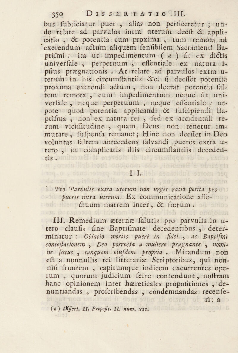 bus fubjiciatur puer , alias non perficeretur ; uri- de relate ad parvulos intra uterum deeft & appli¬ catio ^ & potentia tum proxima , tum remota ad exerendum actum aliquem fenfibilem Sacramenti Ba- ptifmi ; ita ut impedimentum ( a ) fit ex didtis univerfale , perpetuum , effentiale ex natura i- pfius praegnationis . At relate ad parvulos extra u- terum in his circumftantiis &c. fi deeflfet potentia proxima exerendi aètum , non deerat potentia fai- tem remota , cum impedimentum neque fit uni¬ verfale , neque perpetuum , neque effentiale : ne¬ pote quod potentia applicandi & fufeipiendi Ba- ptifma , non ex natura rei , ied ex accidentali re¬ rum viciffitudine , quam Deus non tenetur im¬ mutare , fufpenfa remanet; Hinc non deeflet in Deo voluntas faltem antecedens falvandi pueros extra u- tero , in complicatis illis circumftantiis deceden¬ tis . I L Tro Tarvulis extra uterum non urget ratio petita pro pueris intra uterum: Ex communicatione afte- dtuum matrem inter, & foetum. * . . t % . . V ; III. Remedium aeternae falutis pro parvulis in u- tero claufis fine Baptifmate decedentibus , deter¬ minatur : Oblatio mortis pueri in fidei , ac Baptifmi conteftationem } Deo porreóìa a muliere pregnante , nomi- ne fcetus , tanquam ejufdem propria . Mirandum non eft a nonnullis rei litterariae Scriptoribus, qui non- nili frontem , capitumque indicem excurrentes ope¬ rum , quorum judicium ferre contendunt, noftram hanc opinionem inter haereticales propofitiones , de¬ nuntiandas , proferibendas , condemnandas recenfe¬ ti ; a (a) Suffert. IL Propofit. II. num% xu.